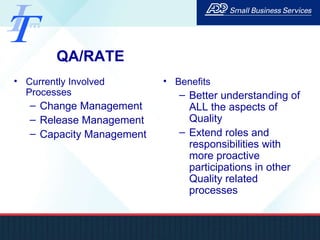 QA/RATE Currently Involved Processes Change Management Release Management Capacity Management Benefits Better understanding of ALL the aspects of Quality Extend roles and responsibilities with more proactive participations in other Quality related processes 