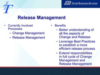 Release Management Currently Involved Processes Change Management Release Management Benefits Better understanding of all the aspects of Change and Release Leverage Best Practices to establish a more efficient release process Extend responsibilities in full cycle of Change Management and Release Management 