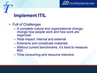 Implement ITIL Full of Challenges A complete culture and organizational change: change how people work and how work are organized Wide impact: internal and external  Extensive and complicate materials Without current benchmarks, it’s hard to measure ROI Time consuming and resource intensive 