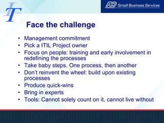 Face the challenge Management commitment Pick a ITIL Project owner Focus on people: training and early involvement in redefining the processes Take baby steps. One process, then another Don’t reinvent the wheel: build upon existing processes Produce quick-wins Bring in experts Tools: Cannot solely count on it, cannot live without 