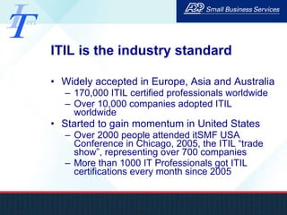 ITIL is the industry standard Widely accepted in Europe, Asia and Australia 170,000 ITIL certified professionals worldwide Over 10,000 companies adopted ITIL worldwide Started to gain momentum in United States Over 2000 people attended itSMF USA Conference in Chicago, 2005, the ITIL “trade show”, representing over 700 companies More than 1000 IT Professionals got ITIL certifications every month since 2005 