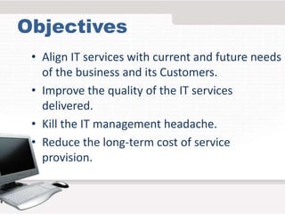 Objectives
• Align IT services with current and future needs
of the business and its Customers.
• Improve the quality of the IT services
delivered.
• Kill the IT management headache.
• Reduce the long-term cost of service
provision.
 