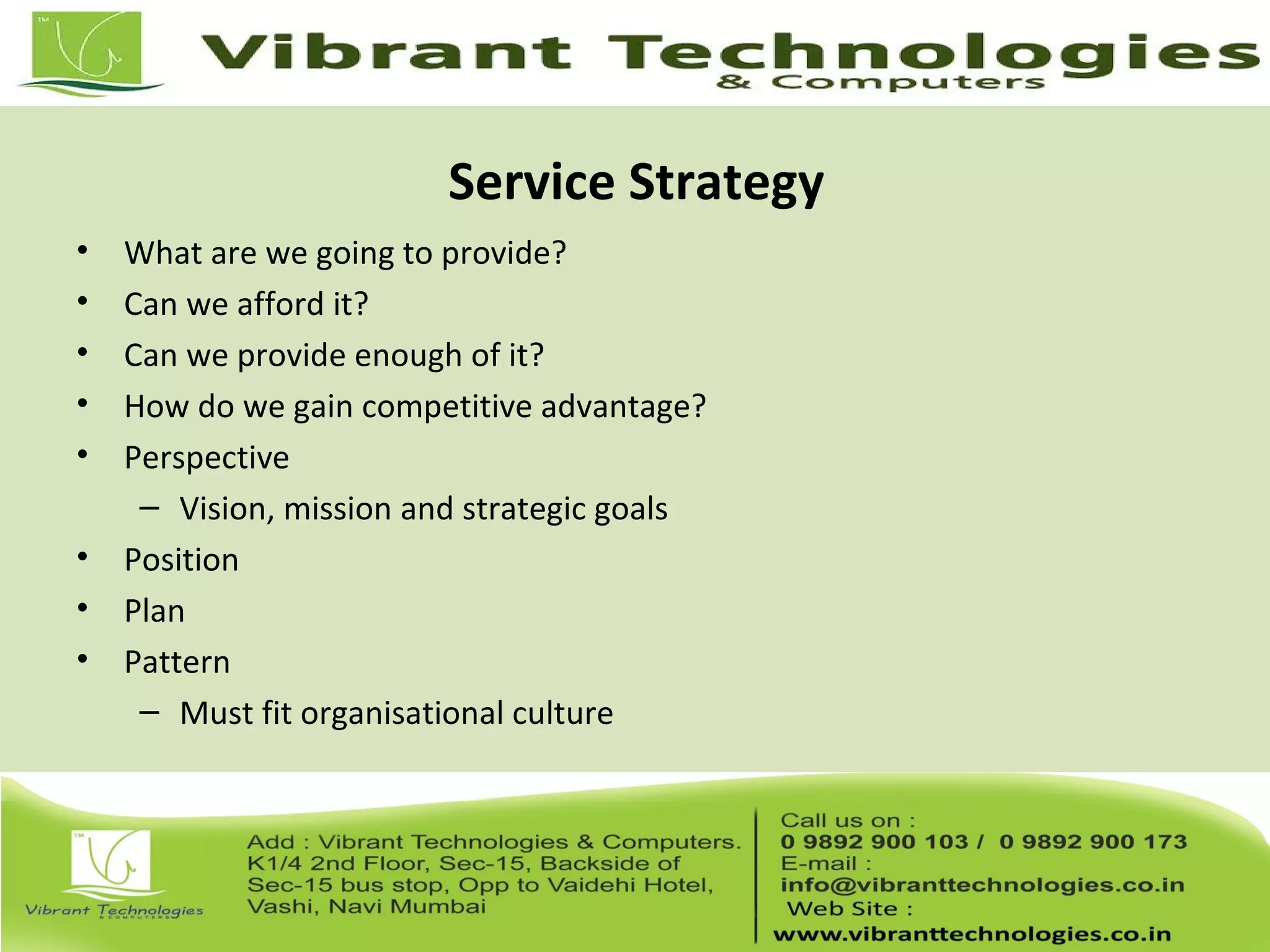 Service Strategy
• What are we going to provide?
• Can we afford it?
• Can we provide enough of it?
• How do we gain competitive advantage?
• Perspective
– Vision, mission and strategic goals
• Position
• Plan
• Pattern
– Must fit organisational culture
 