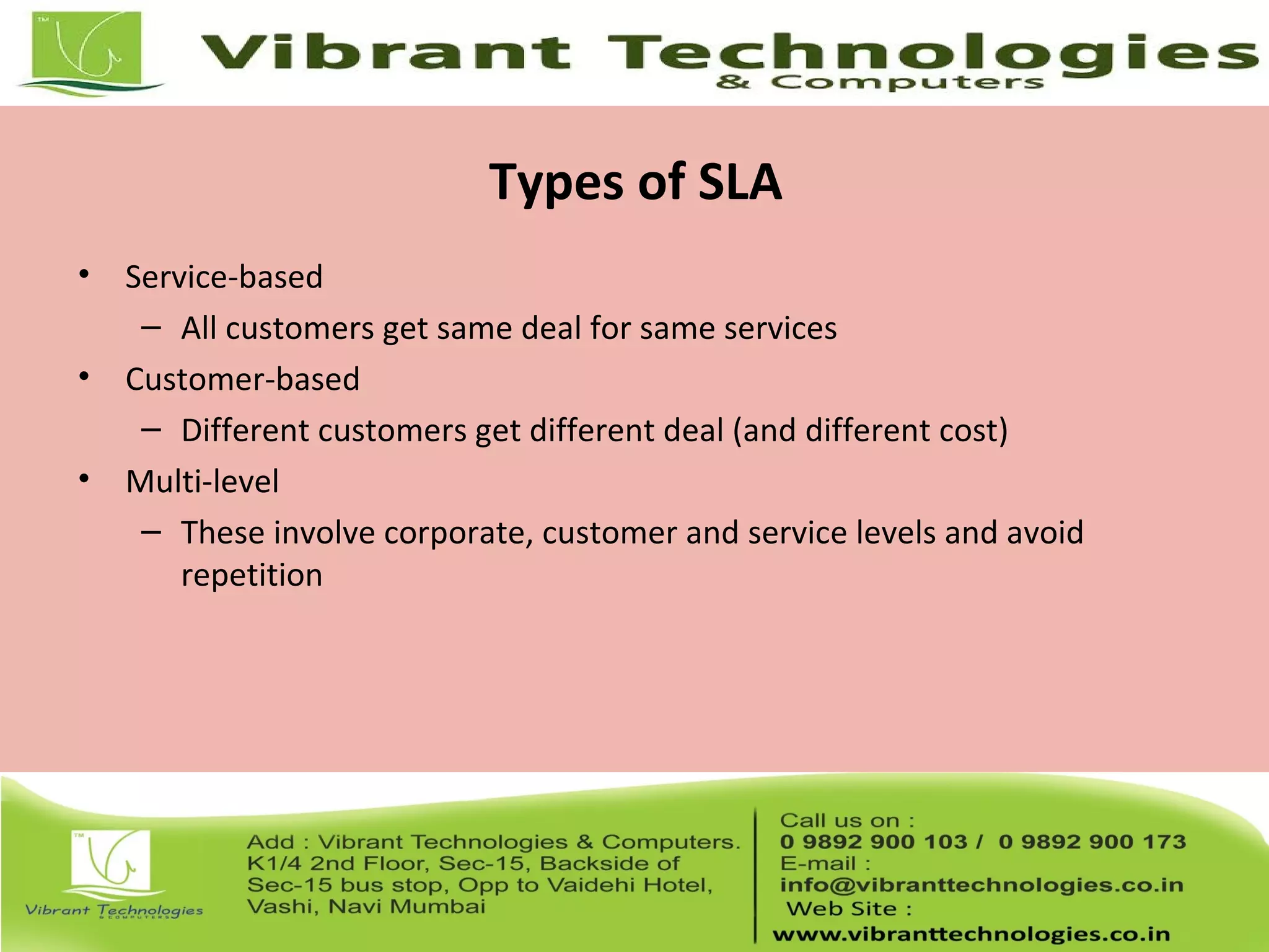 Types of SLA
• Service-based
– All customers get same deal for same services
• Customer-based
– Different customers get different deal (and different cost)
• Multi-level
– These involve corporate, customer and service levels and avoid
repetition
 