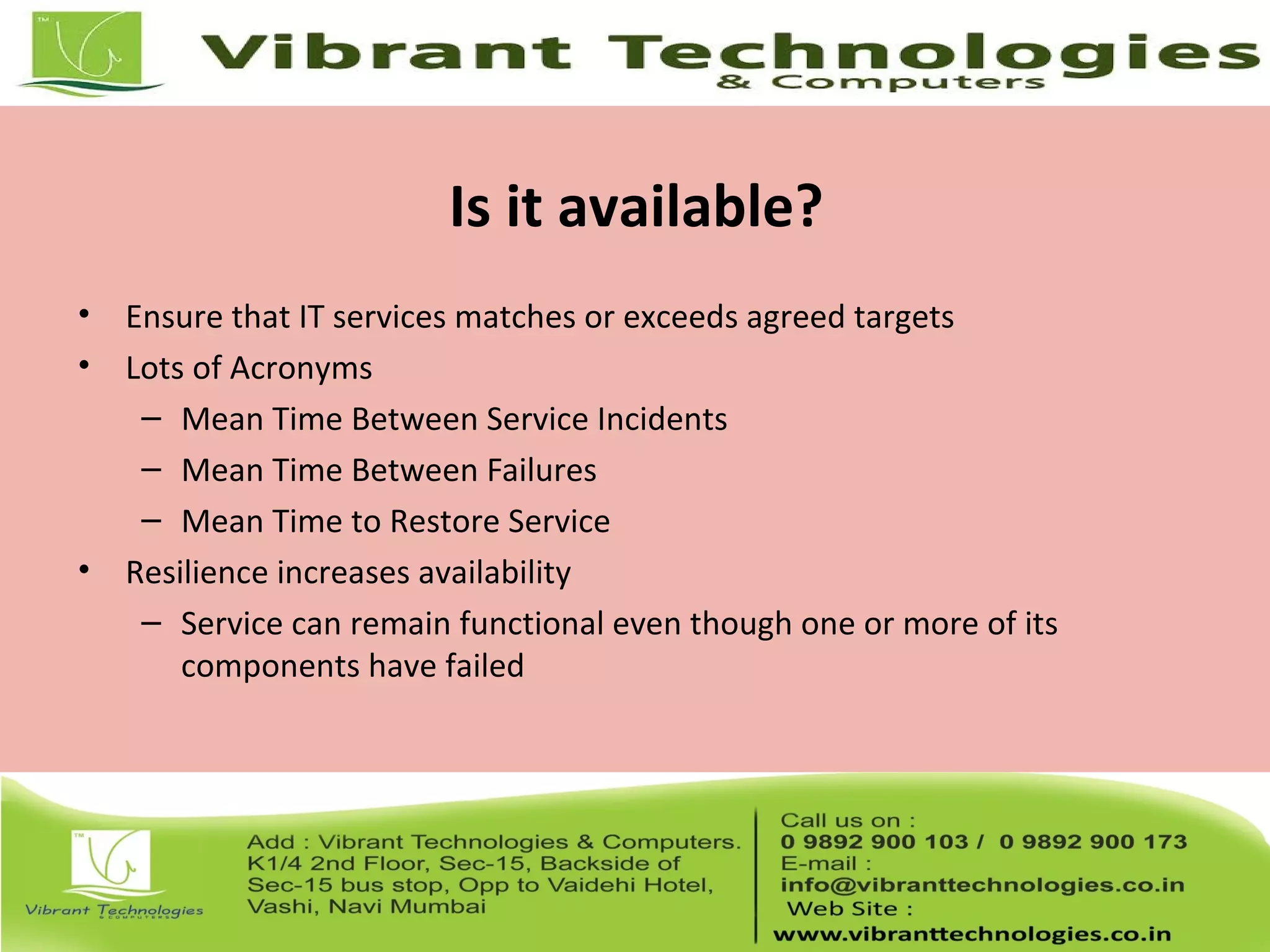 Is it available?
• Ensure that IT services matches or exceeds agreed targets
• Lots of Acronyms
– Mean Time Between Service Incidents
– Mean Time Between Failures
– Mean Time to Restore Service
• Resilience increases availability
– Service can remain functional even though one or more of its
components have failed
 
