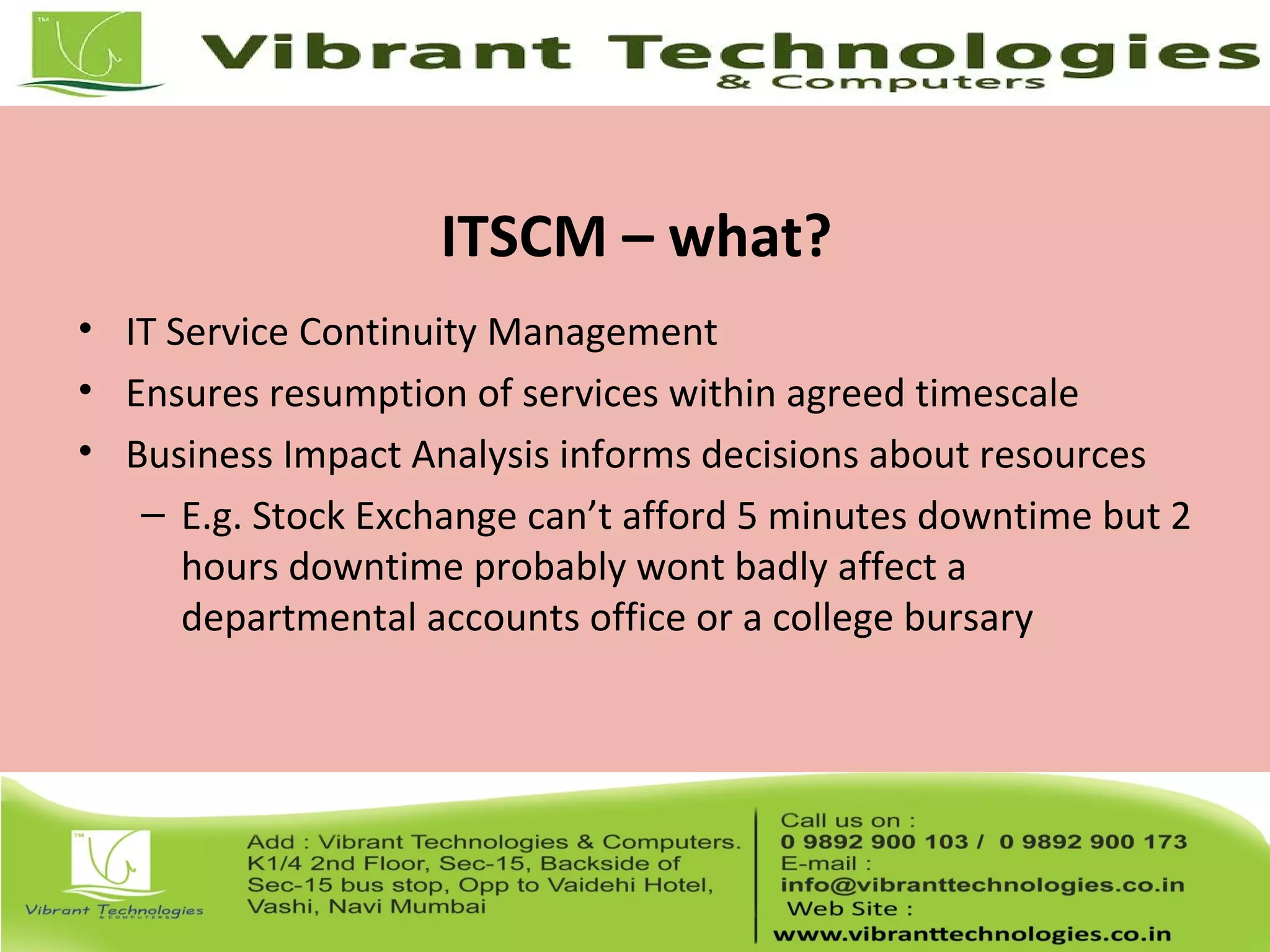ITSCM – what?
• IT Service Continuity Management
• Ensures resumption of services within agreed timescale
• Business Impact Analysis informs decisions about resources
– E.g. Stock Exchange can’t afford 5 minutes downtime but 2
hours downtime probably wont badly affect a
departmental accounts office or a college bursary
 