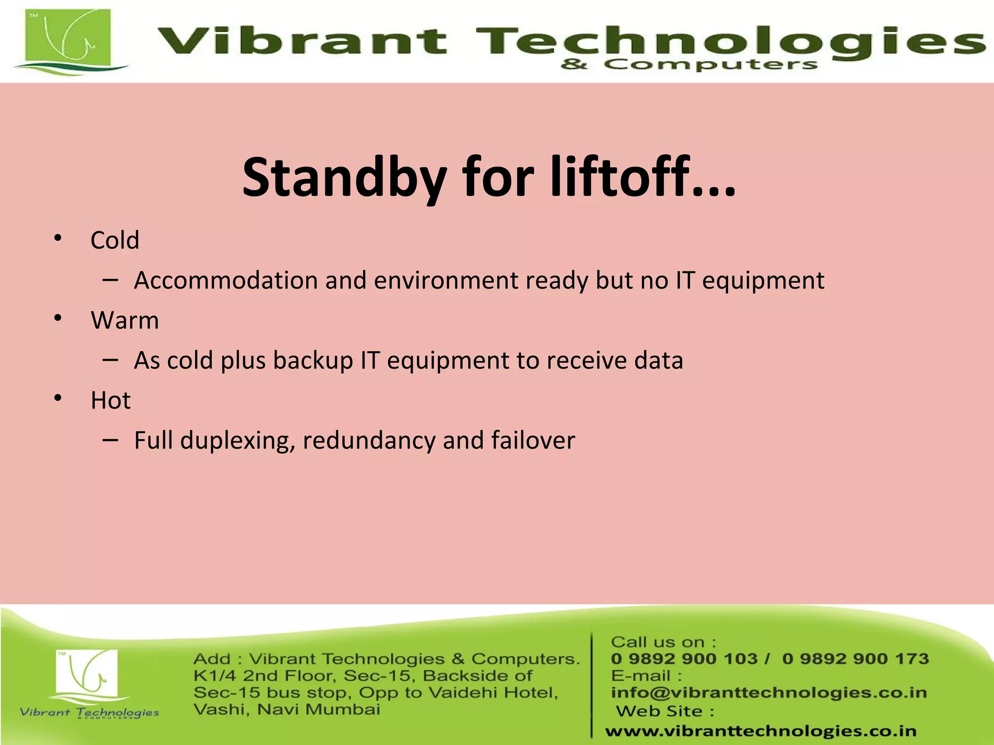 Standby for liftoff...
• Cold
– Accommodation and environment ready but no IT equipment
• Warm
– As cold plus backup IT equipment to receive data
• Hot
– Full duplexing, redundancy and failover
 