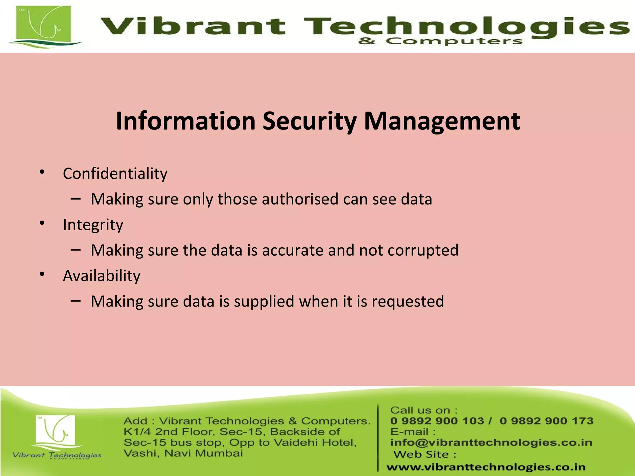 Information Security Management
• Confidentiality
– Making sure only those authorised can see data
• Integrity
– Making sure the data is accurate and not corrupted
• Availability
– Making sure data is supplied when it is requested
 