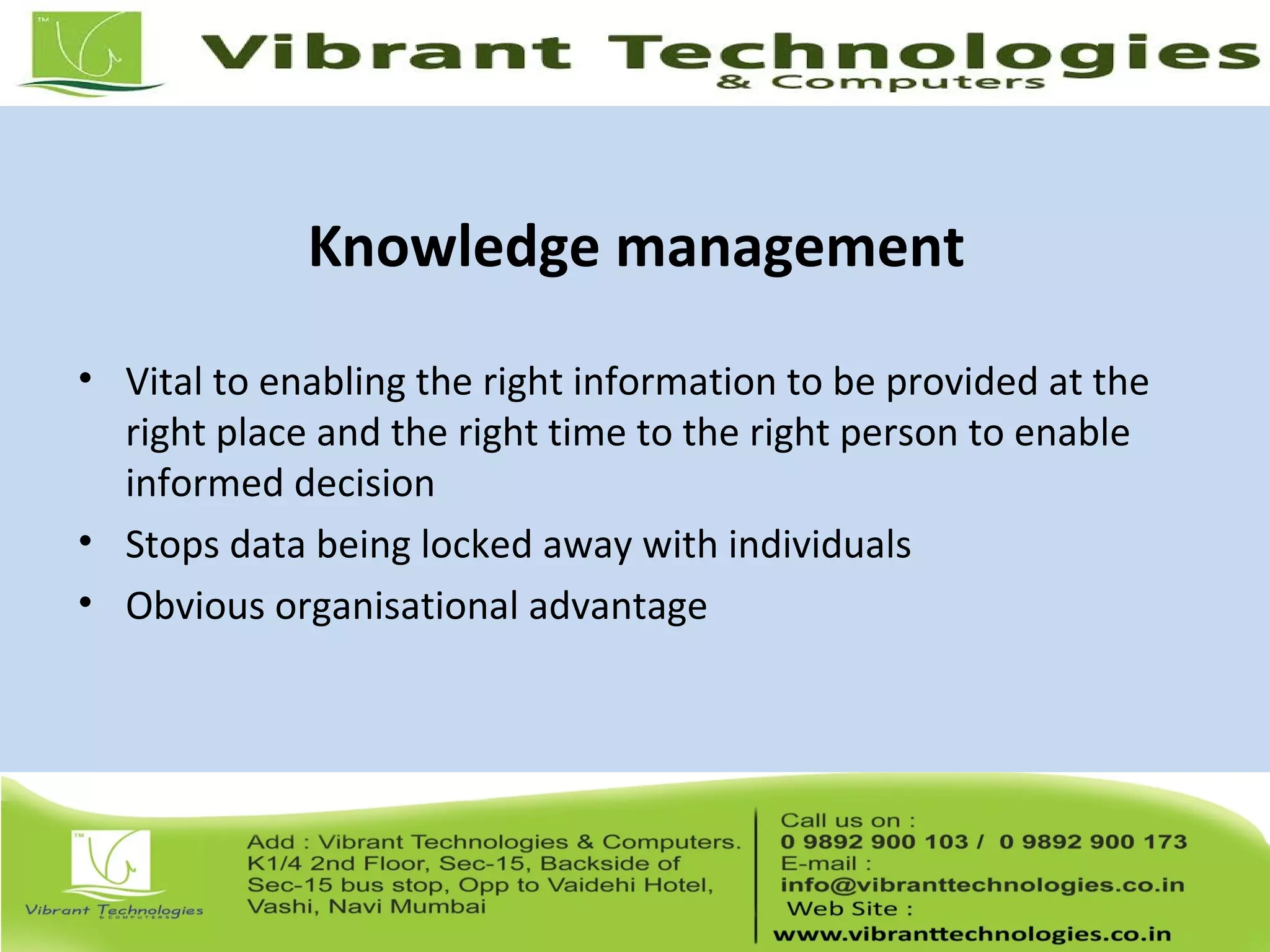 Knowledge management
• Vital to enabling the right information to be provided at the
right place and the right time to the right person to enable
informed decision
• Stops data being locked away with individuals
• Obvious organisational advantage
 