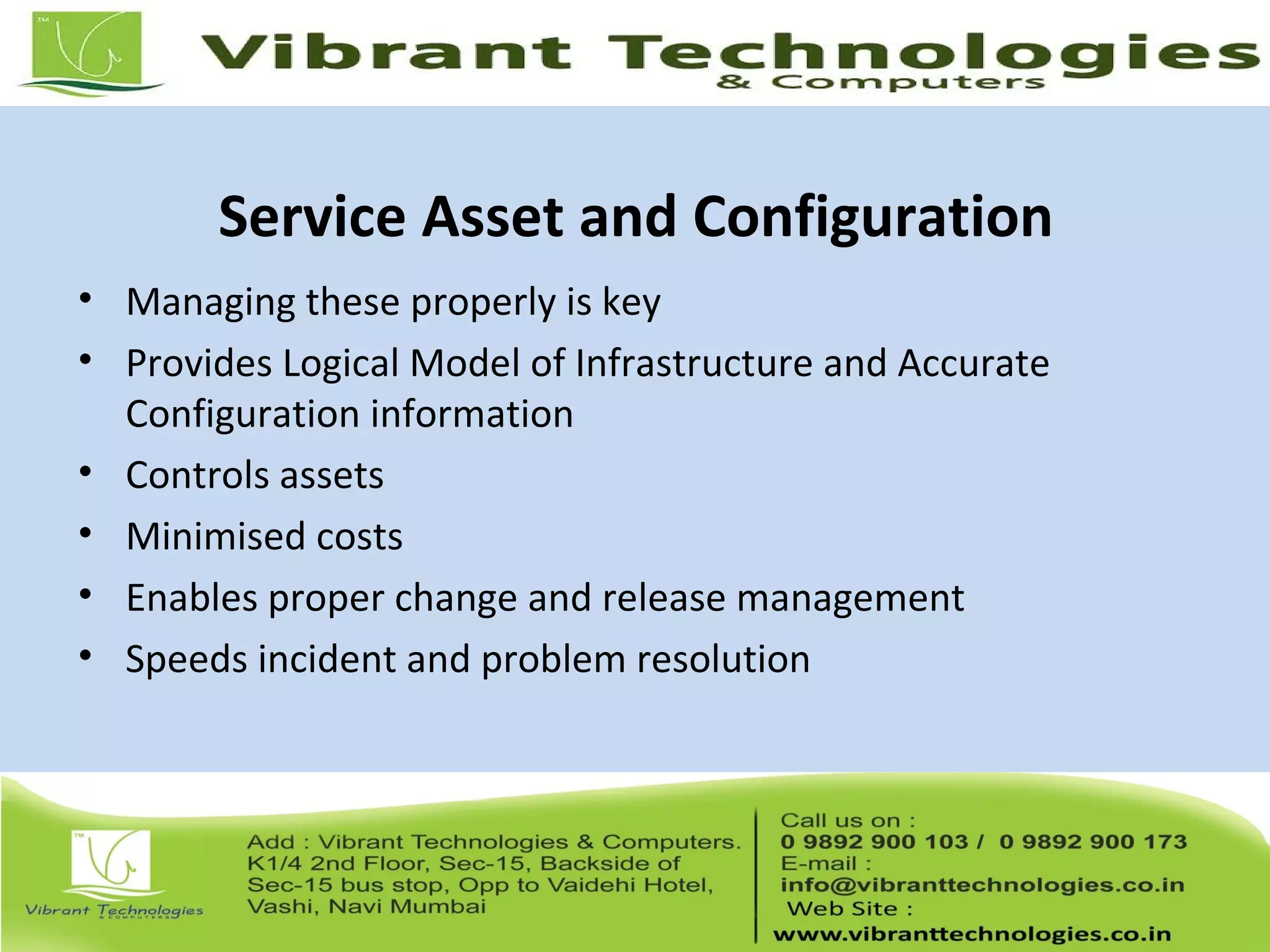 Service Asset and Configuration
• Managing these properly is key
• Provides Logical Model of Infrastructure and Accurate
Configuration information
• Controls assets
• Minimised costs
• Enables proper change and release management
• Speeds incident and problem resolution
 