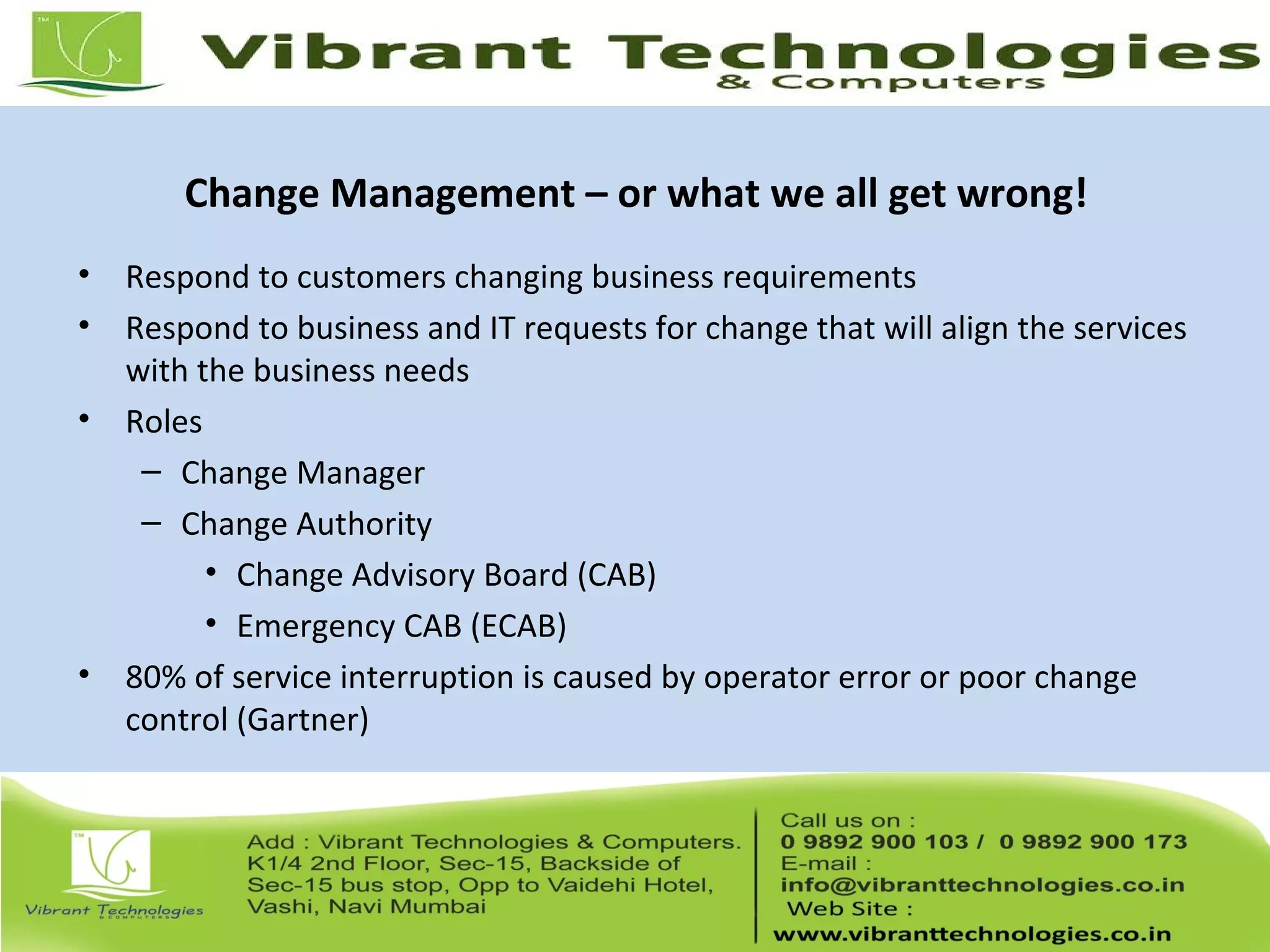 Change Management – or what we all get wrong!
• Respond to customers changing business requirements
• Respond to business and IT requests for change that will align the services
with the business needs
• Roles
– Change Manager
– Change Authority
• Change Advisory Board (CAB)
• Emergency CAB (ECAB)
• 80% of service interruption is caused by operator error or poor change
control (Gartner)
 