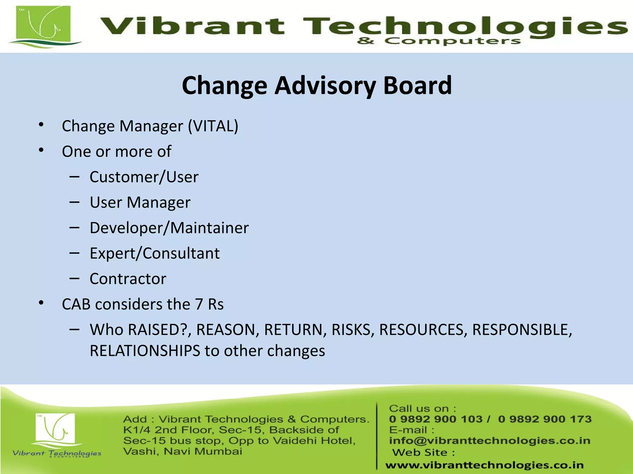 Change Advisory Board
• Change Manager (VITAL)
• One or more of
– Customer/User
– User Manager
– Developer/Maintainer
– Expert/Consultant
– Contractor
• CAB considers the 7 Rs
– Who RAISED?, REASON, RETURN, RISKS, RESOURCES, RESPONSIBLE,
RELATIONSHIPS to other changes
 