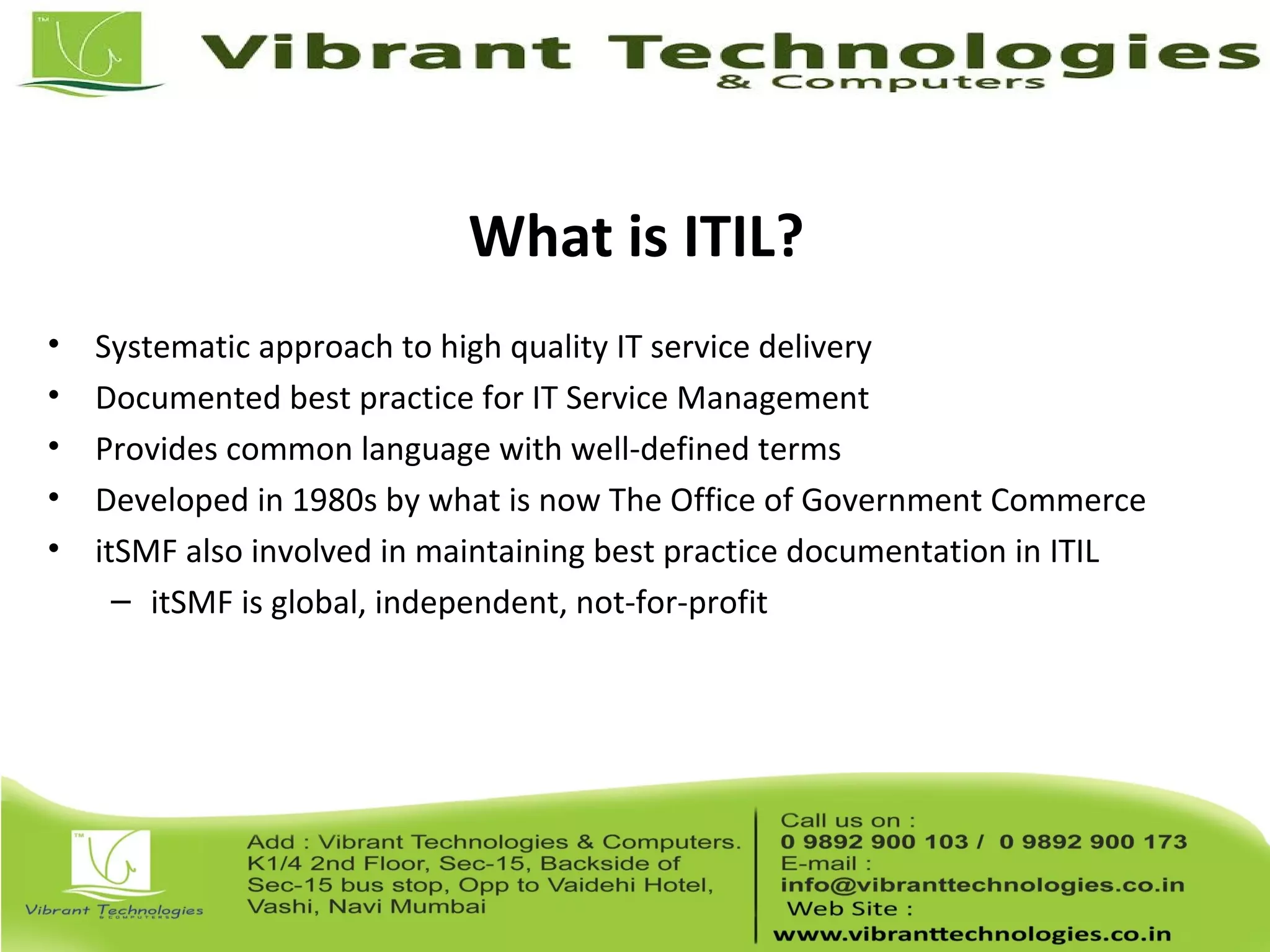 What is ITIL?
• Systematic approach to high quality IT service delivery
• Documented best practice for IT Service Management
• Provides common language with well-defined terms
• Developed in 1980s by what is now The Office of Government Commerce
• itSMF also involved in maintaining best practice documentation in ITIL
– itSMF is global, independent, not-for-profit
 