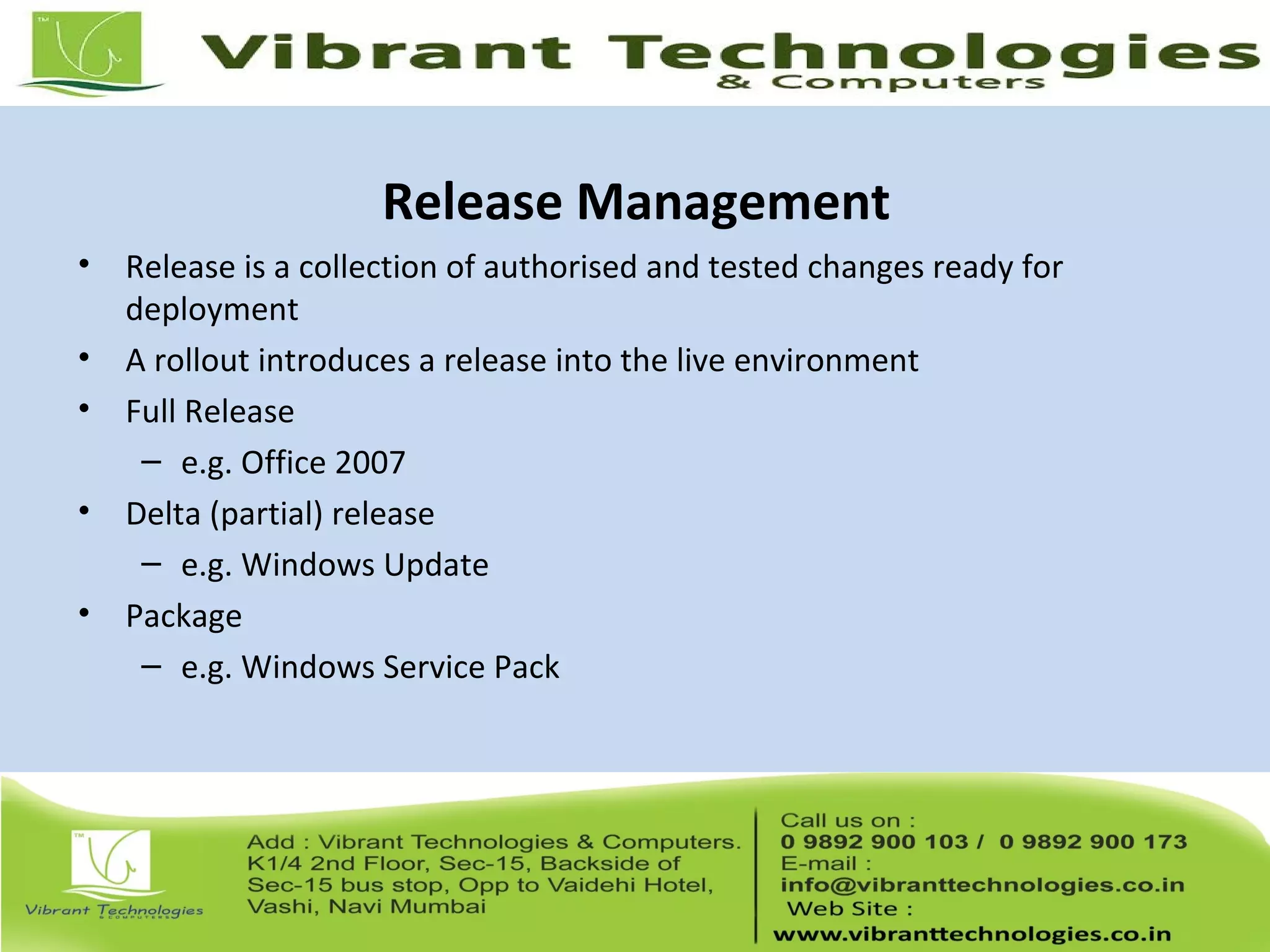Release Management
• Release is a collection of authorised and tested changes ready for
deployment
• A rollout introduces a release into the live environment
• Full Release
– e.g. Office 2007
• Delta (partial) release
– e.g. Windows Update
• Package
– e.g. Windows Service Pack
 
