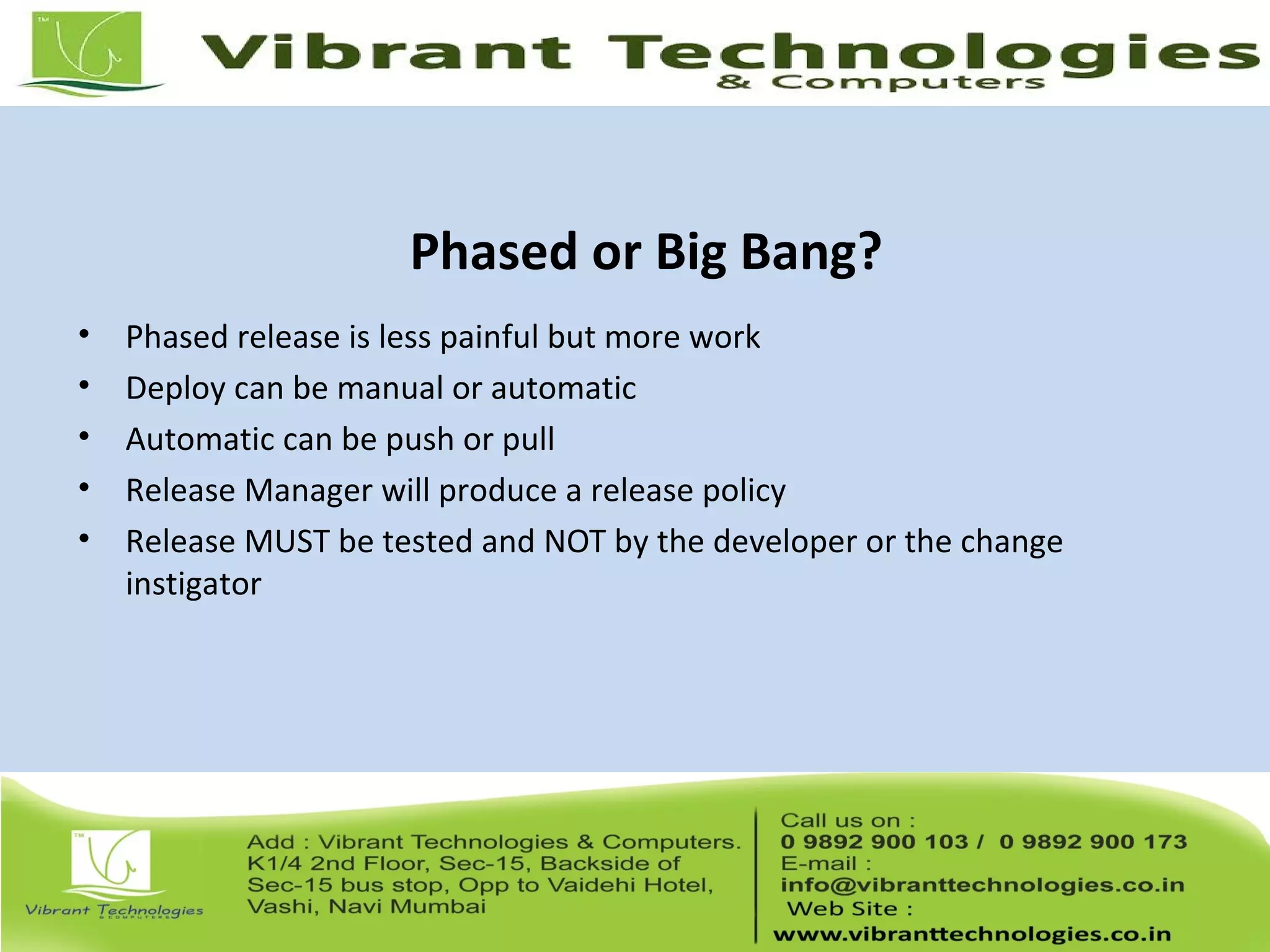 Phased or Big Bang?
• Phased release is less painful but more work
• Deploy can be manual or automatic
• Automatic can be push or pull
• Release Manager will produce a release policy
• Release MUST be tested and NOT by the developer or the change
instigator
 