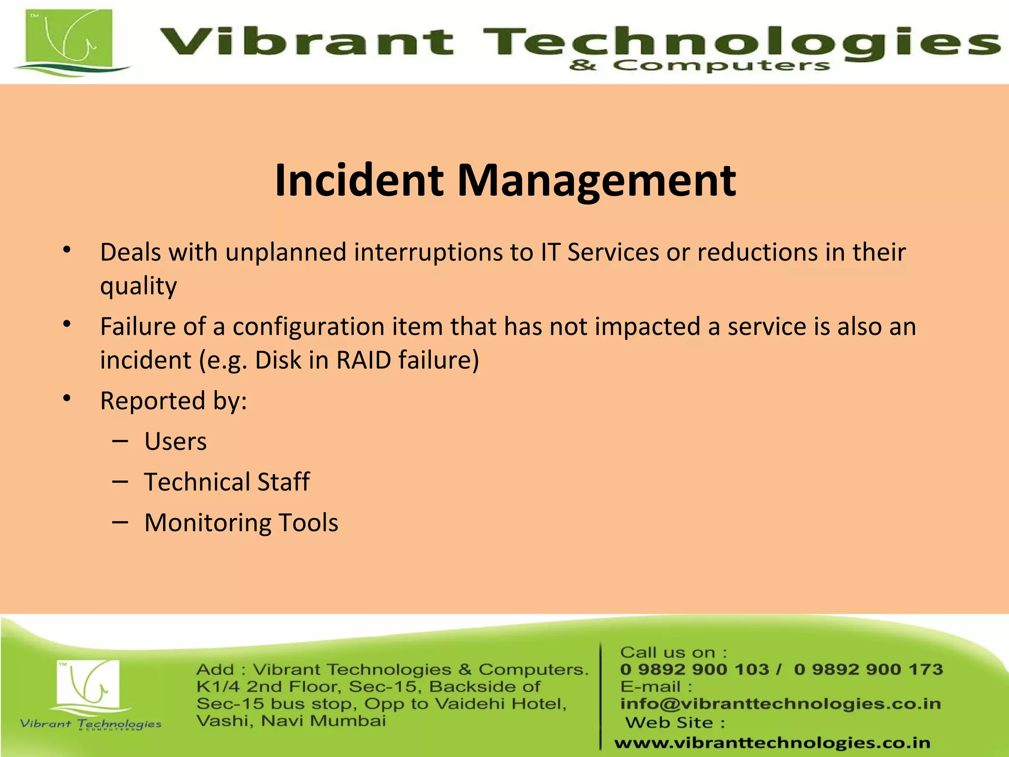 Incident Management
• Deals with unplanned interruptions to IT Services or reductions in their
quality
• Failure of a configuration item that has not impacted a service is also an
incident (e.g. Disk in RAID failure)
• Reported by:
– Users
– Technical Staff
– Monitoring Tools
 