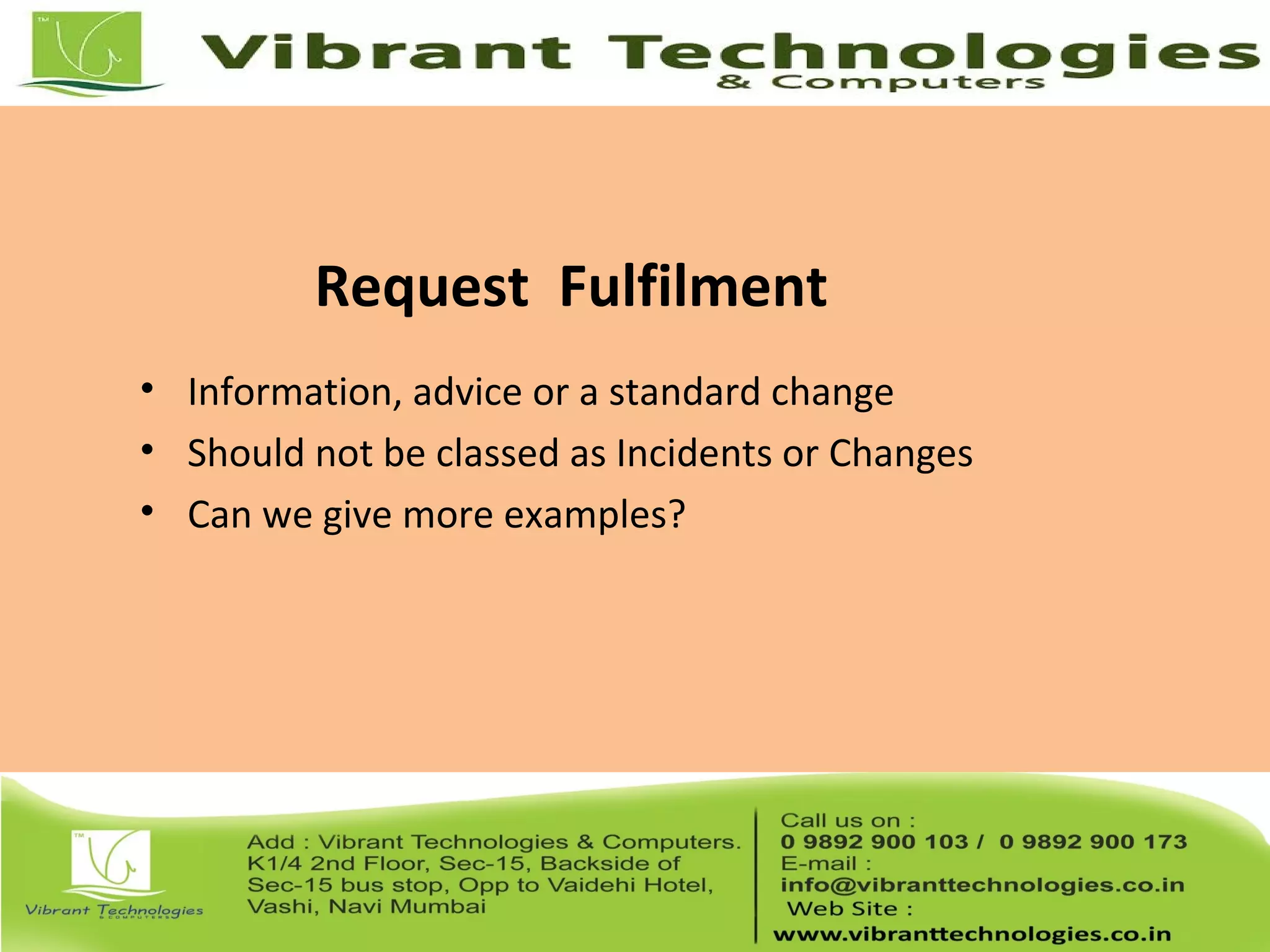 Request Fulfilment
• Information, advice or a standard change
• Should not be classed as Incidents or Changes
• Can we give more examples?
 
