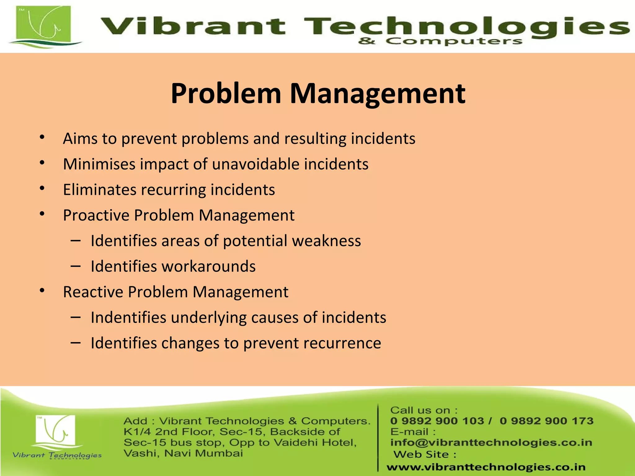 Problem Management
• Aims to prevent problems and resulting incidents
• Minimises impact of unavoidable incidents
• Eliminates recurring incidents
• Proactive Problem Management
– Identifies areas of potential weakness
– Identifies workarounds
• Reactive Problem Management
– Indentifies underlying causes of incidents
– Identifies changes to prevent recurrence
 