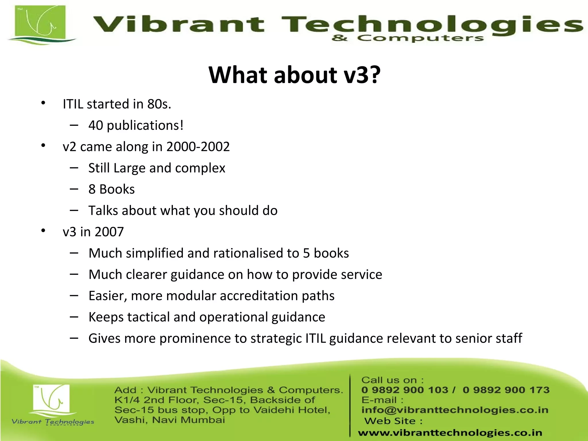 What about v3?
• ITIL started in 80s.
– 40 publications!
• v2 came along in 2000-2002
– Still Large and complex
– 8 Books
– Talks about what you should do
• v3 in 2007
– Much simplified and rationalised to 5 books
– Much clearer guidance on how to provide service
– Easier, more modular accreditation paths
– Keeps tactical and operational guidance
– Gives more prominence to strategic ITIL guidance relevant to senior staff
 