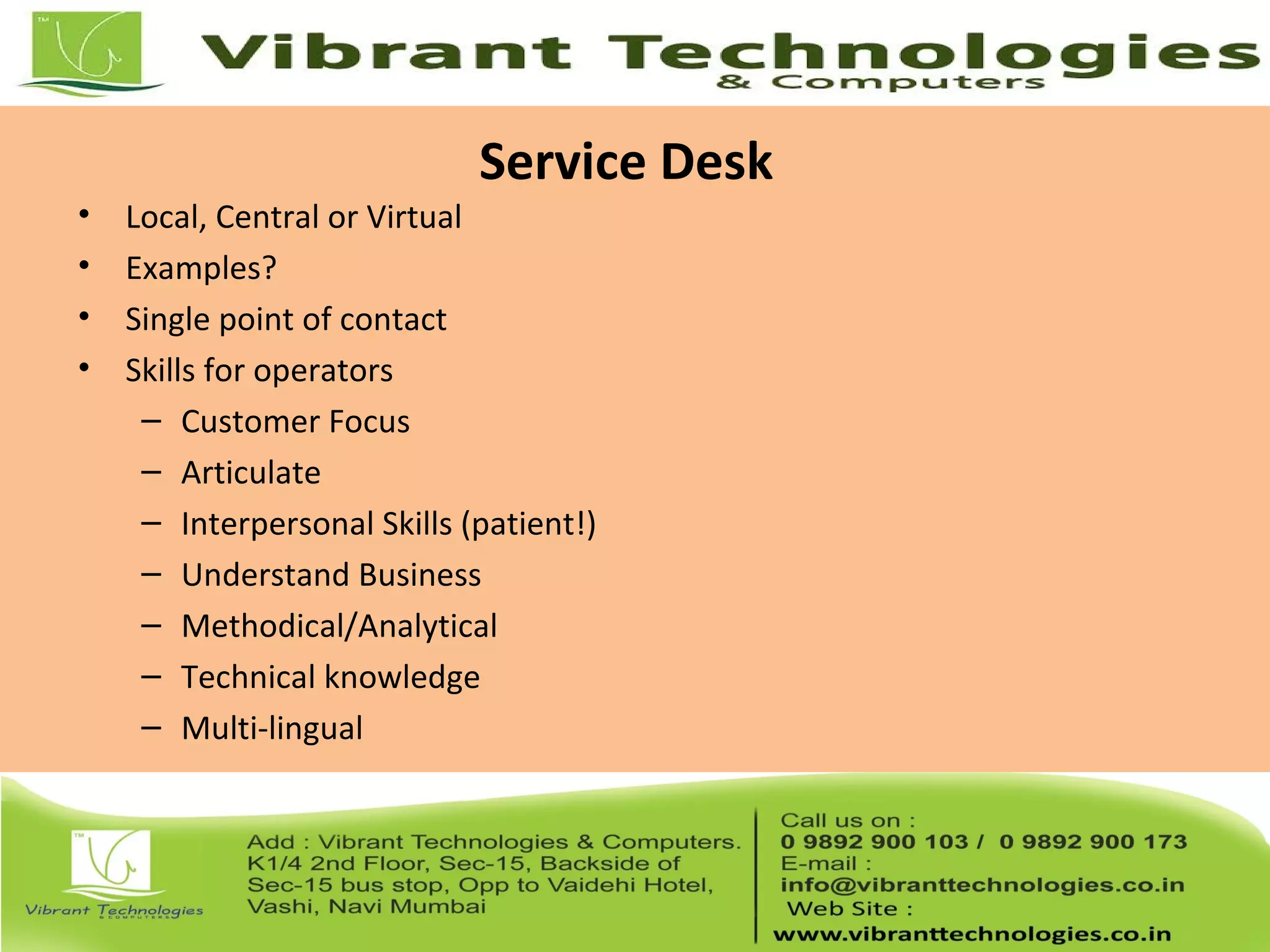Service Desk
• Local, Central or Virtual
• Examples?
• Single point of contact
• Skills for operators
– Customer Focus
– Articulate
– Interpersonal Skills (patient!)
– Understand Business
– Methodical/Analytical
– Technical knowledge
– Multi-lingual
 