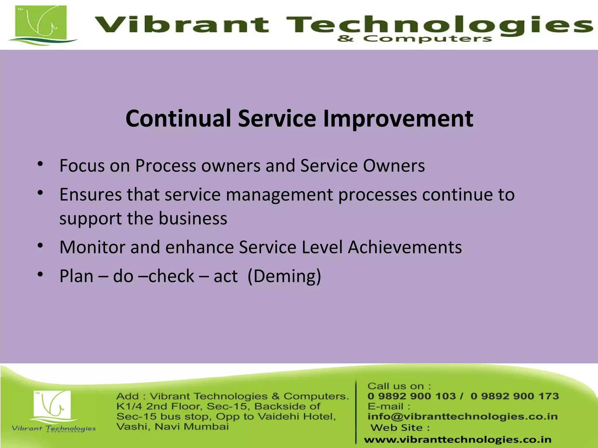 Continual Service Improvement
• Focus on Process owners and Service Owners
• Ensures that service management processes continue to
support the business
• Monitor and enhance Service Level Achievements
• Plan – do –check – act (Deming)
 
