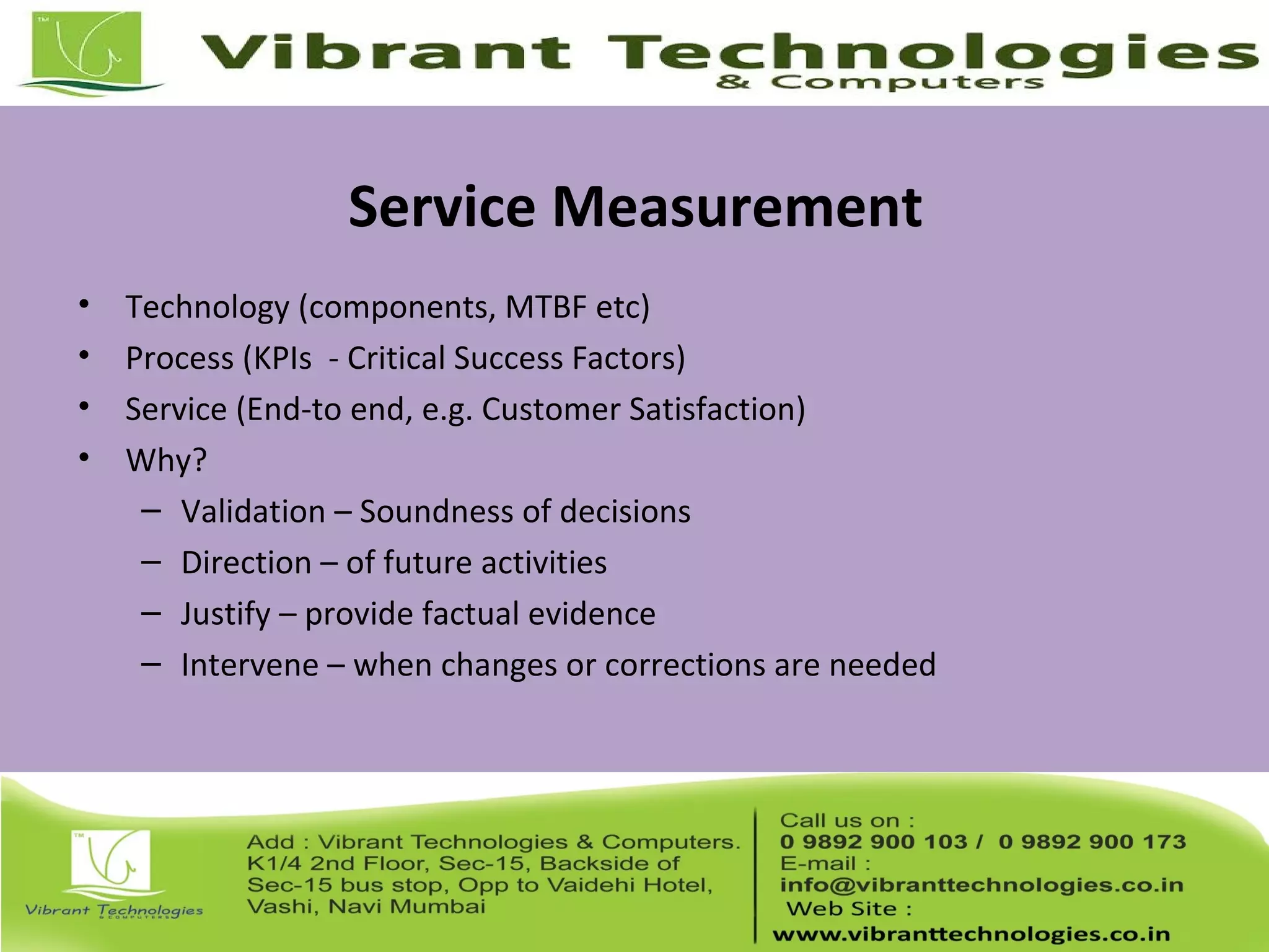 Service Measurement
• Technology (components, MTBF etc)
• Process (KPIs - Critical Success Factors)
• Service (End-to end, e.g. Customer Satisfaction)
• Why?
– Validation – Soundness of decisions
– Direction – of future activities
– Justify – provide factual evidence
– Intervene – when changes or corrections are needed
 