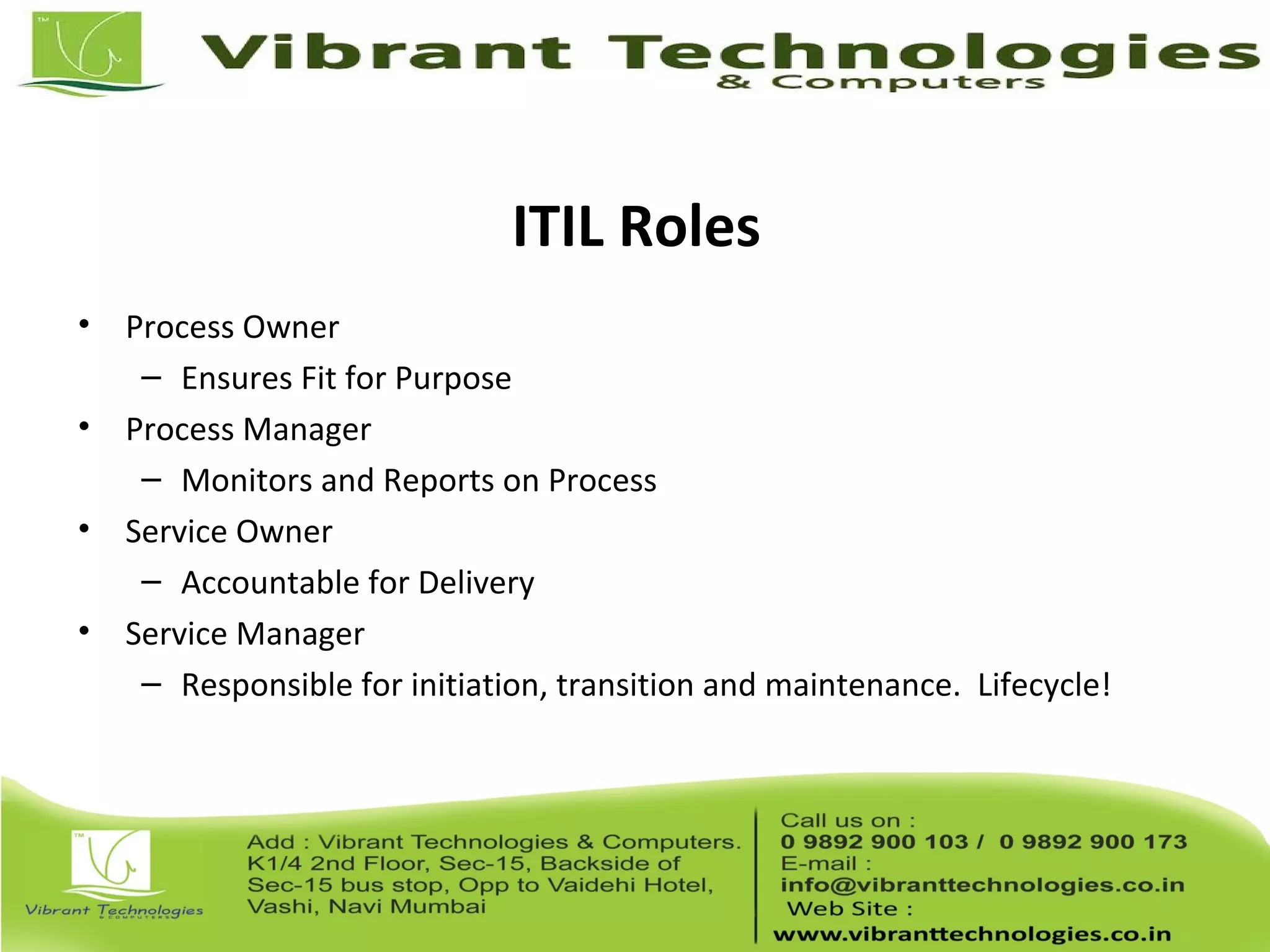 ITIL Roles
• Process Owner
– Ensures Fit for Purpose
• Process Manager
– Monitors and Reports on Process
• Service Owner
– Accountable for Delivery
• Service Manager
– Responsible for initiation, transition and maintenance. Lifecycle!
 