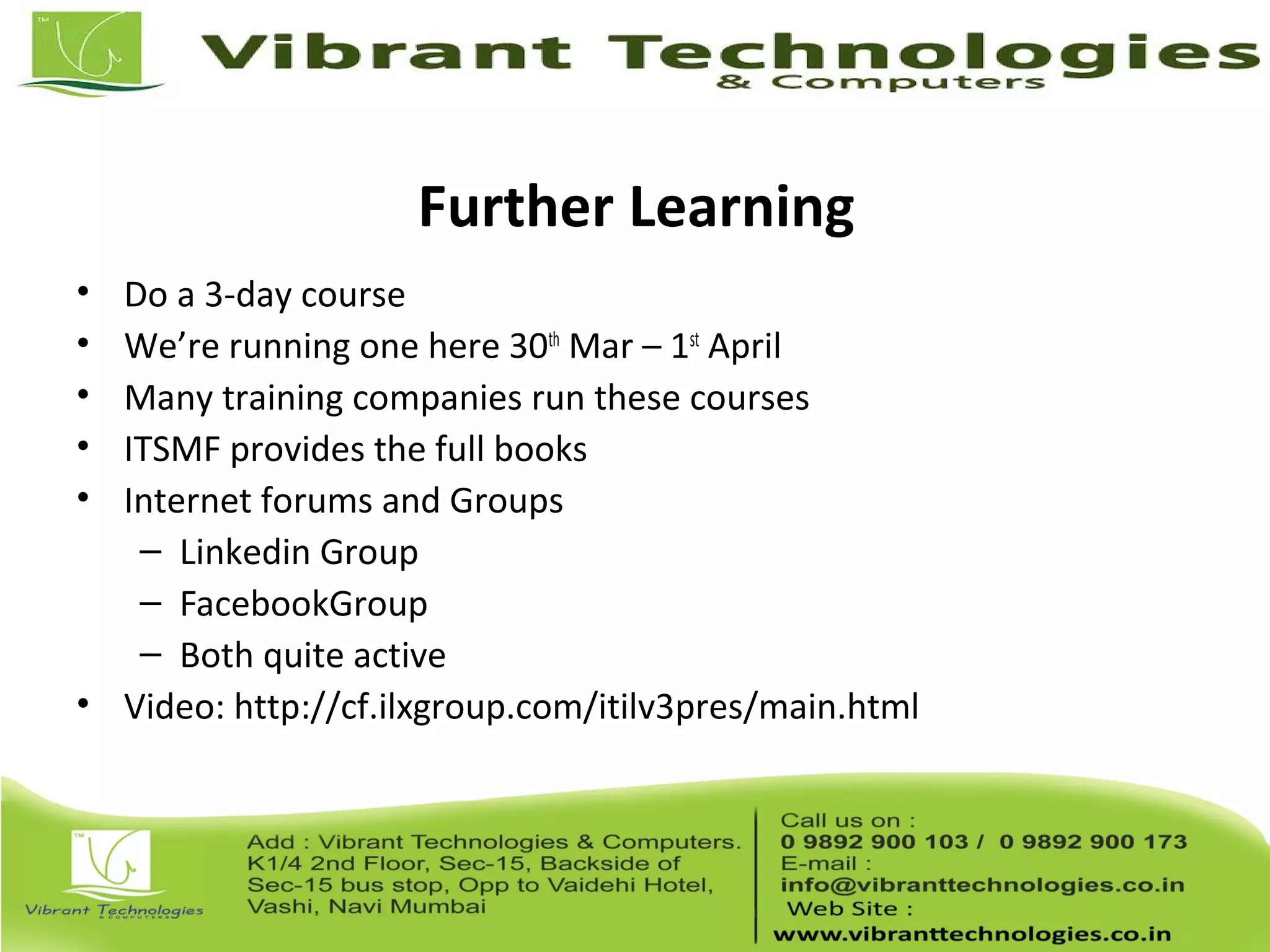 Further Learning
• Do a 3-day course
• We’re running one here 30th
Mar – 1st
April
• Many training companies run these courses
• ITSMF provides the full books
• Internet forums and Groups
– Linkedin Group
– FacebookGroup
– Both quite active
• Video: http://cf.ilxgroup.com/itilv3pres/main.html
 