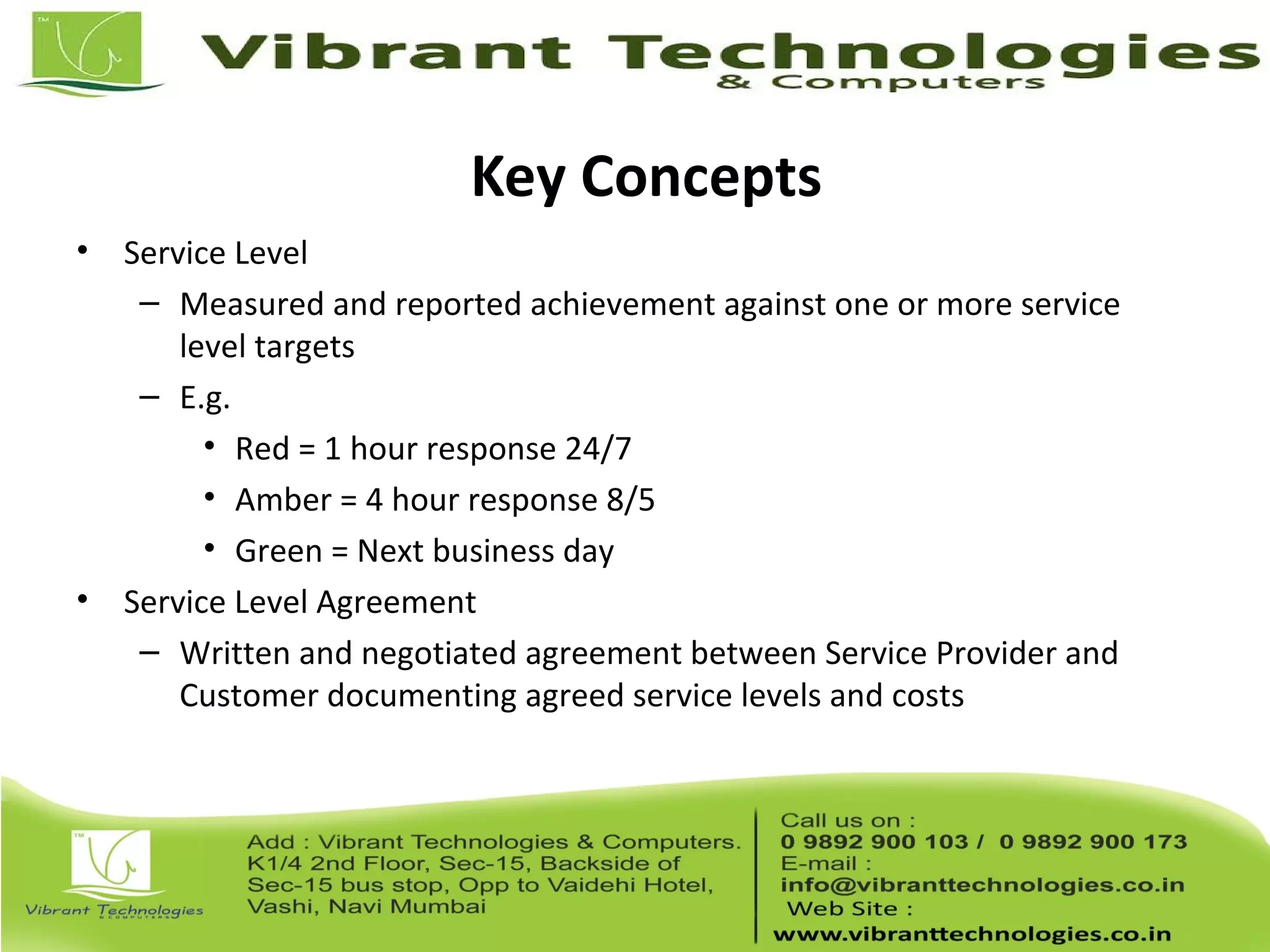Key Concepts
• Service Level
– Measured and reported achievement against one or more service
level targets
– E.g.
• Red = 1 hour response 24/7
• Amber = 4 hour response 8/5
• Green = Next business day
• Service Level Agreement
– Written and negotiated agreement between Service Provider and
Customer documenting agreed service levels and costs
 