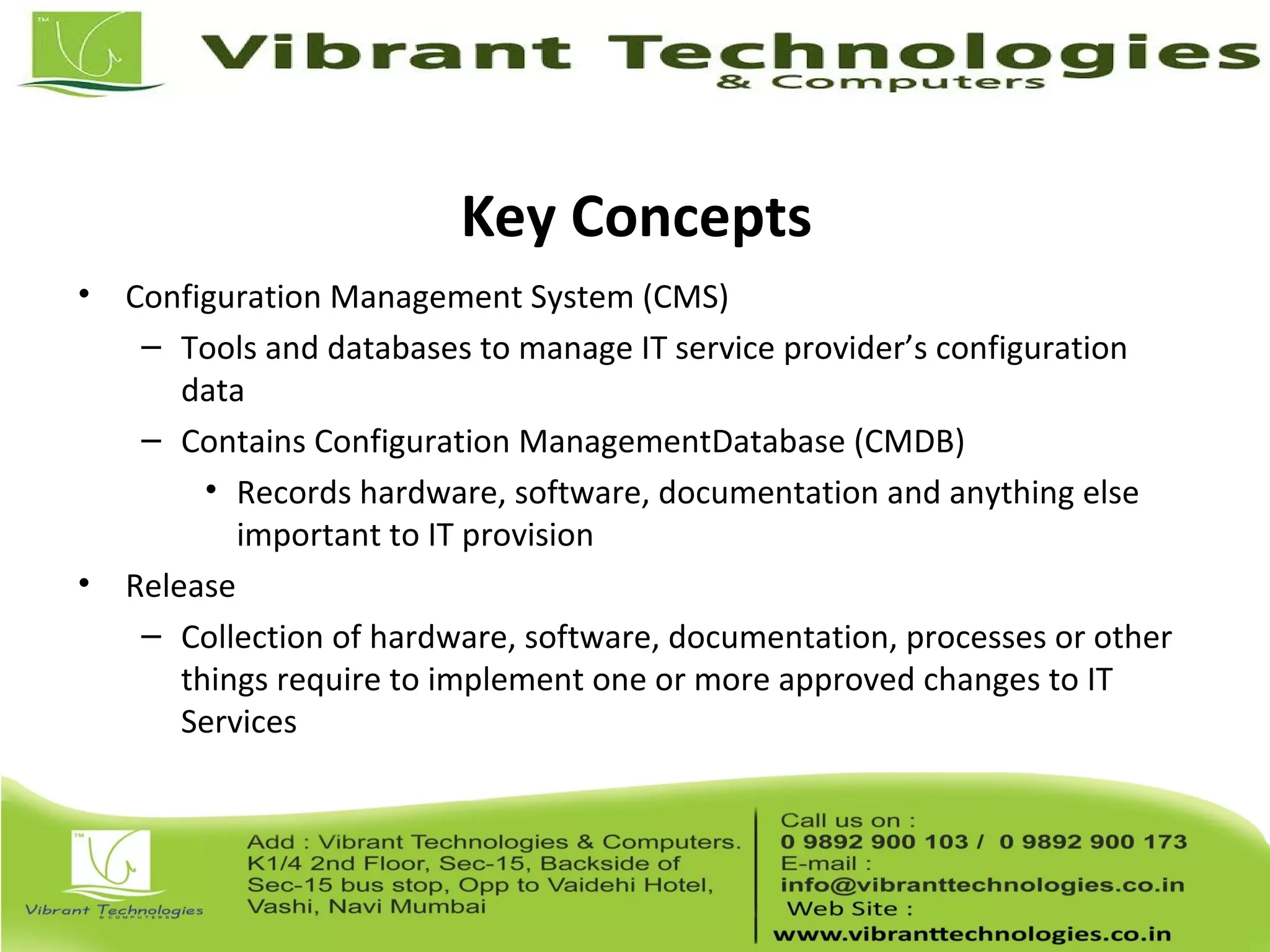 Key Concepts
• Configuration Management System (CMS)
– Tools and databases to manage IT service provider’s configuration
data
– Contains Configuration ManagementDatabase (CMDB)
• Records hardware, software, documentation and anything else
important to IT provision
• Release
– Collection of hardware, software, documentation, processes or other
things require to implement one or more approved changes to IT
Services
 