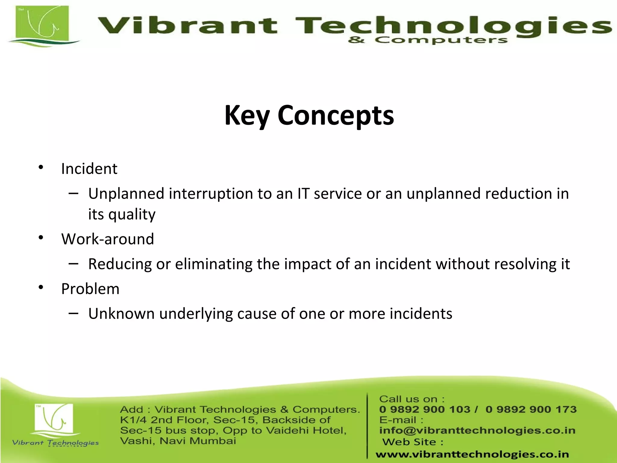 Key Concepts
• Incident
– Unplanned interruption to an IT service or an unplanned reduction in
its quality
• Work-around
– Reducing or eliminating the impact of an incident without resolving it
• Problem
– Unknown underlying cause of one or more incidents
 