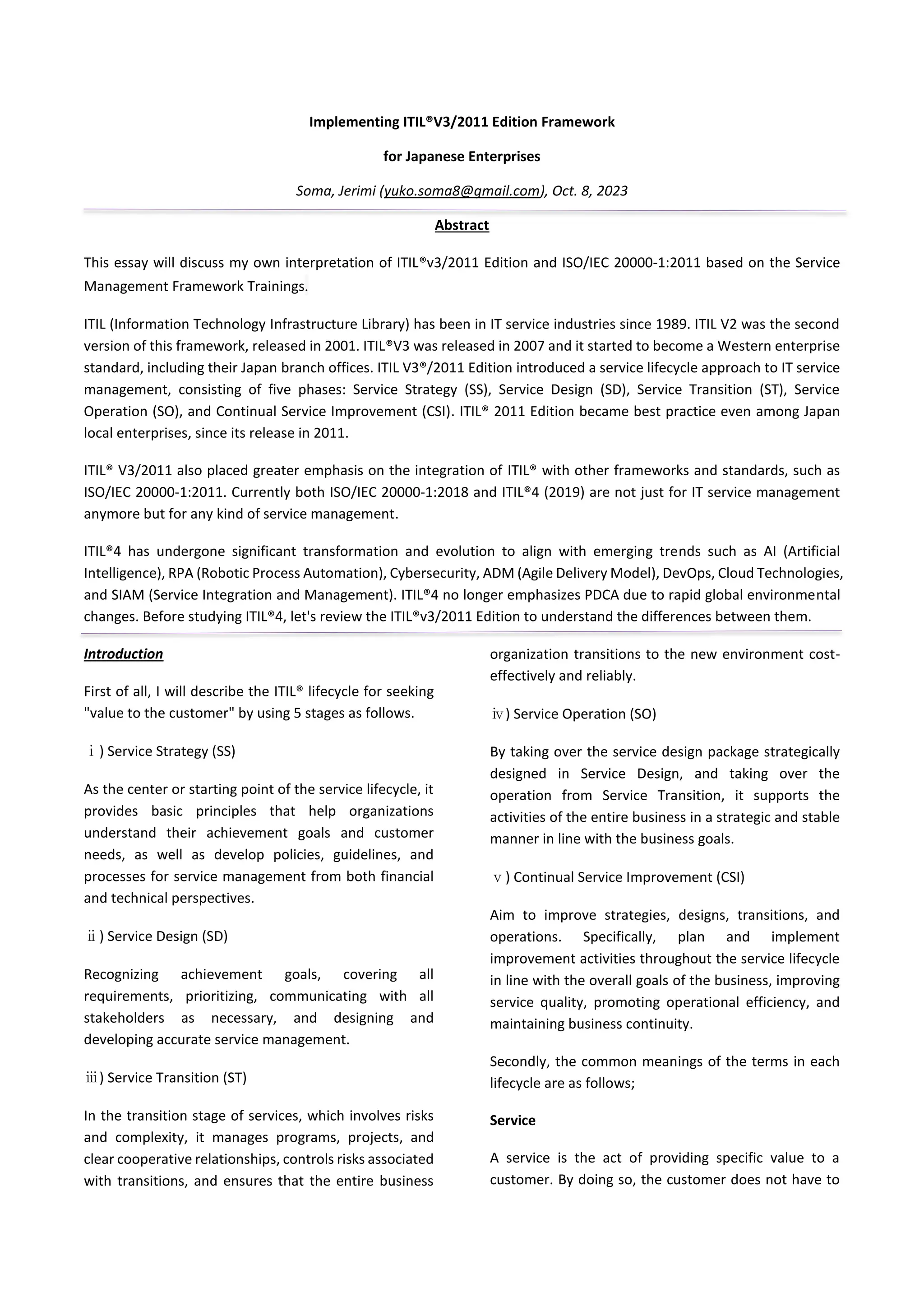 Implementing ITIL®V3/2011 Edition Framework
for Japanese Enterprises
Soma, Jerimi (yuko.soma8@gmail.com), Oct. 8, 2023
Abstract
This essay will discuss my own interpretation of ITIL®v3/2011 Edition and ISO/IEC 20000-1:2011 based on the Service
Management Framework Trainings.
ITIL (Information Technology Infrastructure Library) has been in IT service industries since 1989. ITIL V2 was the second
version of this framework, released in 2001. ITIL®V3 was released in 2007 and it started to become a Western enterprise
standard, including their Japan branch offices. ITIL V3®/2011 Edition introduced a service lifecycle approach to IT service
management, consisting of five phases: Service Strategy (SS), Service Design (SD), Service Transition (ST), Service
Operation (SO), and Continual Service Improvement (CSI). ITIL® 2011 Edition became best practice even among Japan
local enterprises, since its release in 2011.
ITIL® V3/2011 also placed greater emphasis on the integration of ITIL® with other frameworks and standards, such as
ISO/IEC 20000-1:2011. Currently both ISO/IEC 20000-1:2018 and ITIL®4 (2019) are not just for IT service management
anymore but for any kind of service management.
ITIL®4 has undergone significant transformation and evolution to align with emerging trends such as AI (Artificial
Intelligence), RPA (Robotic Process Automation), Cybersecurity, ADM (Agile Delivery Model), DevOps, Cloud Technologies,
and SIAM (Service Integration and Management). ITIL®4 no longer emphasizes PDCA due to rapid global environmental
changes. Before studying ITIL®4, let's review the ITIL®v3/2011 Edition to understand the differences between them.
Introduction
First of all, I will describe the ITIL® lifecycle for seeking
"value to the customer" by using 5 stages as follows.
ⅰ) Service Strategy (SS)
As the center or starting point of the service lifecycle, it
provides basic principles that help organizations
understand their achievement goals and customer
needs, as well as develop policies, guidelines, and
processes for service management from both financial
and technical perspectives.
ⅱ) Service Design (SD)
Recognizing achievement goals, covering all
requirements, prioritizing, communicating with all
stakeholders as necessary, and designing and
developing accurate service management.
ⅲ) Service Transition (ST)
In the transition stage of services, which involves risks
and complexity, it manages programs, projects, and
clear cooperative relationships, controls risks associated
with transitions, and ensures that the entire business
organization transitions to the new environment cost-
effectively and reliably.
ⅳ) Service Operation (SO)
By taking over the service design package strategically
designed in Service Design, and taking over the
operation from Service Transition, it supports the
activities of the entire business in a strategic and stable
manner in line with the business goals.
ⅴ) Continual Service Improvement (CSI)
Aim to improve strategies, designs, transitions, and
operations. Specifically, plan and implement
improvement activities throughout the service lifecycle
in line with the overall goals of the business, improving
service quality, promoting operational efficiency, and
maintaining business continuity.
Secondly, the common meanings of the terms in each
lifecycle are as follows;
Service
A service is the act of providing specific value to a
customer. By doing so, the customer does not have to
 