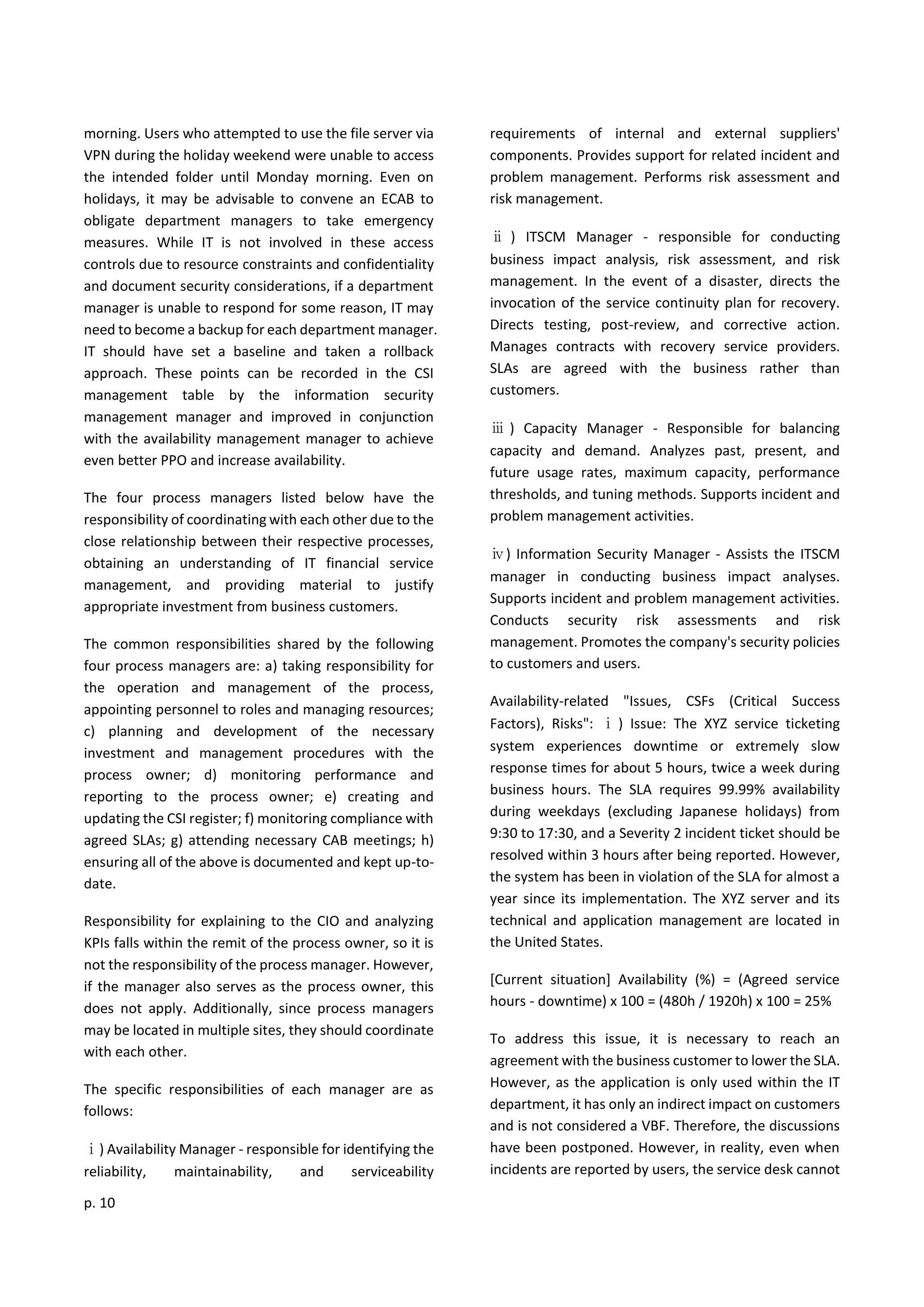 p. 10
morning. Users who attempted to use the file server via
VPN during the holiday weekend were unable to access
the intended folder until Monday morning. Even on
holidays, it may be advisable to convene an ECAB to
obligate department managers to take emergency
measures. While IT is not involved in these access
controls due to resource constraints and confidentiality
and document security considerations, if a department
manager is unable to respond for some reason, IT may
need to become a backup for each department manager.
IT should have set a baseline and taken a rollback
approach. These points can be recorded in the CSI
management table by the information security
management manager and improved in conjunction
with the availability management manager to achieve
even better PPO and increase availability.
The four process managers listed below have the
responsibility of coordinating with each other due to the
close relationship between their respective processes,
obtaining an understanding of IT financial service
management, and providing material to justify
appropriate investment from business customers.
The common responsibilities shared by the following
four process managers are: a) taking responsibility for
the operation and management of the process,
appointing personnel to roles and managing resources;
c) planning and development of the necessary
investment and management procedures with the
process owner; d) monitoring performance and
reporting to the process owner; e) creating and
updating the CSI register; f) monitoring compliance with
agreed SLAs; g) attending necessary CAB meetings; h)
ensuring all of the above is documented and kept up-to-
date.
Responsibility for explaining to the CIO and analyzing
KPIs falls within the remit of the process owner, so it is
not the responsibility of the process manager. However,
if the manager also serves as the process owner, this
does not apply. Additionally, since process managers
may be located in multiple sites, they should coordinate
with each other.
The specific responsibilities of each manager are as
follows:
ⅰ) Availability Manager - responsible for identifying the
reliability, maintainability, and serviceability
requirements of internal and external suppliers'
components. Provides support for related incident and
problem management. Performs risk assessment and
risk management.
ⅱ ) ITSCM Manager - responsible for conducting
business impact analysis, risk assessment, and risk
management. In the event of a disaster, directs the
invocation of the service continuity plan for recovery.
Directs testing, post-review, and corrective action.
Manages contracts with recovery service providers.
SLAs are agreed with the business rather than
customers.
ⅲ ) Capacity Manager - Responsible for balancing
capacity and demand. Analyzes past, present, and
future usage rates, maximum capacity, performance
thresholds, and tuning methods. Supports incident and
problem management activities.
ⅳ) Information Security Manager - Assists the ITSCM
manager in conducting business impact analyses.
Supports incident and problem management activities.
Conducts security risk assessments and risk
management. Promotes the company's security policies
to customers and users.
Availability-related "Issues, CSFs (Critical Success
Factors), Risks": ⅰ) Issue: The XYZ service ticketing
system experiences downtime or extremely slow
response times for about 5 hours, twice a week during
business hours. The SLA requires 99.99% availability
during weekdays (excluding Japanese holidays) from
9:30 to 17:30, and a Severity 2 incident ticket should be
resolved within 3 hours after being reported. However,
the system has been in violation of the SLA for almost a
year since its implementation. The XYZ server and its
technical and application management are located in
the United States.
[Current situation] Availability (%) = (Agreed service
hours - downtime) x 100 = (480h / 1920h) x 100 = 25%
To address this issue, it is necessary to reach an
agreement with the business customer to lower the SLA.
However, as the application is only used within the IT
department, it has only an indirect impact on customers
and is not considered a VBF. Therefore, the discussions
have been postponed. However, in reality, even when
incidents are reported by users, the service desk cannot
 