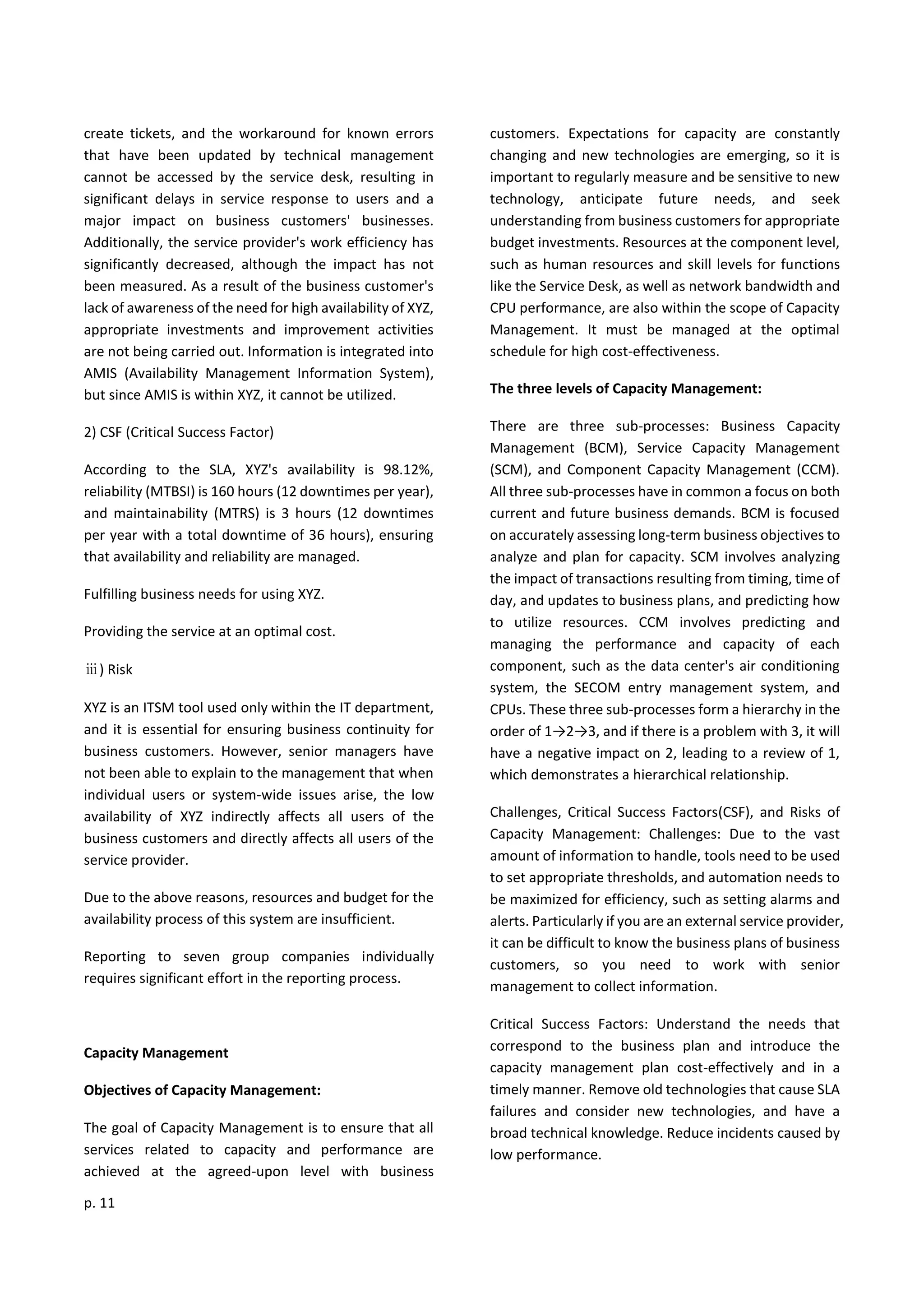 p. 11
create tickets, and the workaround for known errors
that have been updated by technical management
cannot be accessed by the service desk, resulting in
significant delays in service response to users and a
major impact on business customers' businesses.
Additionally, the service provider's work efficiency has
significantly decreased, although the impact has not
been measured. As a result of the business customer's
lack of awareness of the need for high availability of XYZ,
appropriate investments and improvement activities
are not being carried out. Information is integrated into
AMIS (Availability Management Information System),
but since AMIS is within XYZ, it cannot be utilized.
2) CSF (Critical Success Factor)
According to the SLA, XYZ's availability is 98.12%,
reliability (MTBSI) is 160 hours (12 downtimes per year),
and maintainability (MTRS) is 3 hours (12 downtimes
per year with a total downtime of 36 hours), ensuring
that availability and reliability are managed.
Fulfilling business needs for using XYZ.
Providing the service at an optimal cost.
ⅲ) Risk
XYZ is an ITSM tool used only within the IT department,
and it is essential for ensuring business continuity for
business customers. However, senior managers have
not been able to explain to the management that when
individual users or system-wide issues arise, the low
availability of XYZ indirectly affects all users of the
business customers and directly affects all users of the
service provider.
Due to the above reasons, resources and budget for the
availability process of this system are insufficient.
Reporting to seven group companies individually
requires significant effort in the reporting process.
Capacity Management
Objectives of Capacity Management:
The goal of Capacity Management is to ensure that all
services related to capacity and performance are
achieved at the agreed-upon level with business
customers. Expectations for capacity are constantly
changing and new technologies are emerging, so it is
important to regularly measure and be sensitive to new
technology, anticipate future needs, and seek
understanding from business customers for appropriate
budget investments. Resources at the component level,
such as human resources and skill levels for functions
like the Service Desk, as well as network bandwidth and
CPU performance, are also within the scope of Capacity
Management. It must be managed at the optimal
schedule for high cost-effectiveness.
The three levels of Capacity Management:
There are three sub-processes: Business Capacity
Management (BCM), Service Capacity Management
(SCM), and Component Capacity Management (CCM).
All three sub-processes have in common a focus on both
current and future business demands. BCM is focused
on accurately assessing long-term business objectives to
analyze and plan for capacity. SCM involves analyzing
the impact of transactions resulting from timing, time of
day, and updates to business plans, and predicting how
to utilize resources. CCM involves predicting and
managing the performance and capacity of each
component, such as the data center's air conditioning
system, the SECOM entry management system, and
CPUs. These three sub-processes form a hierarchy in the
order of 1→2→3, and if there is a problem with 3, it will
have a negative impact on 2, leading to a review of 1,
which demonstrates a hierarchical relationship.
Challenges, Critical Success Factors(CSF), and Risks of
Capacity Management: Challenges: Due to the vast
amount of information to handle, tools need to be used
to set appropriate thresholds, and automation needs to
be maximized for efficiency, such as setting alarms and
alerts. Particularly if you are an external service provider,
it can be difficult to know the business plans of business
customers, so you need to work with senior
management to collect information.
Critical Success Factors: Understand the needs that
correspond to the business plan and introduce the
capacity management plan cost-effectively and in a
timely manner. Remove old technologies that cause SLA
failures and consider new technologies, and have a
broad technical knowledge. Reduce incidents caused by
low performance.
 