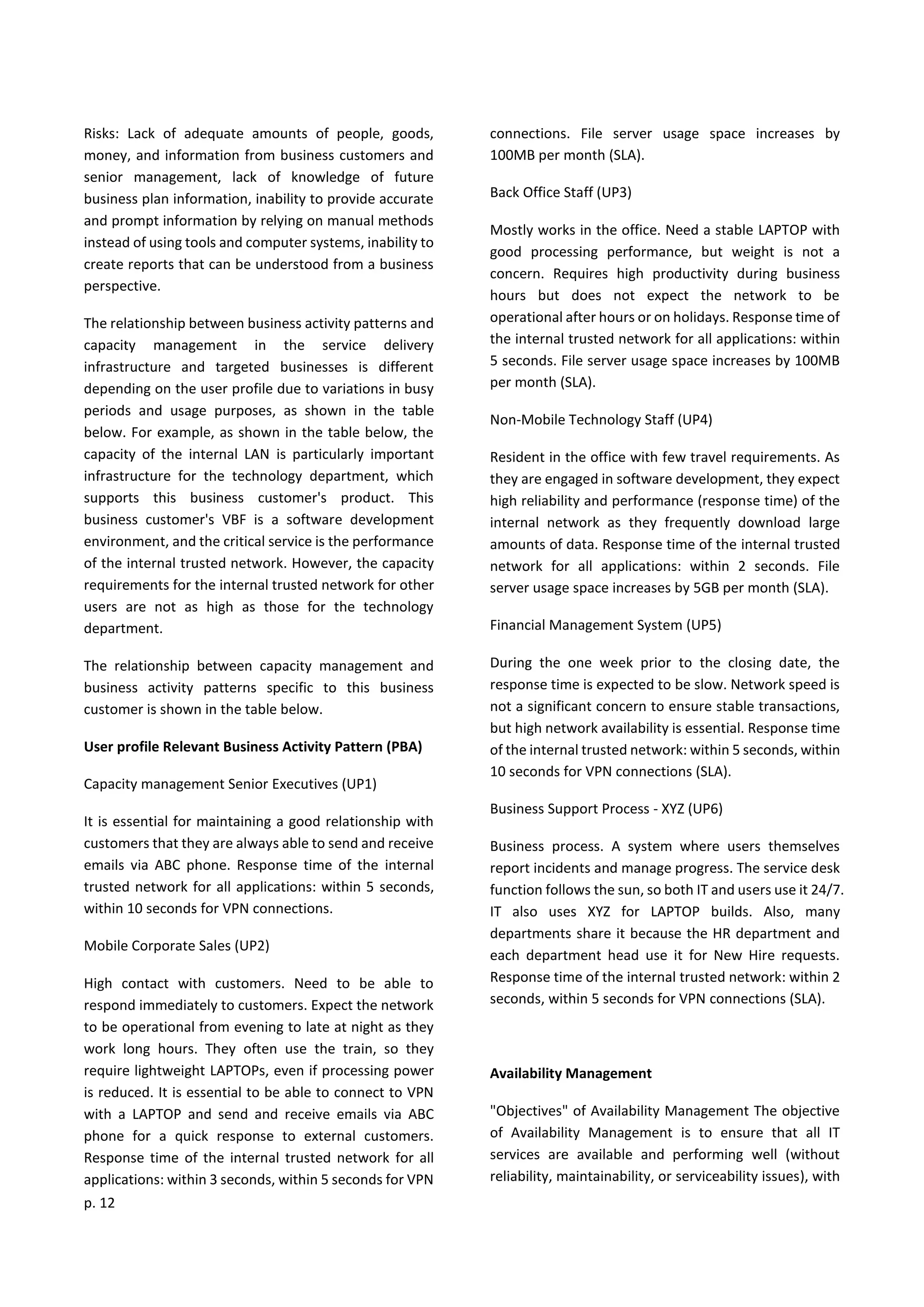 p. 12
Risks: Lack of adequate amounts of people, goods,
money, and information from business customers and
senior management, lack of knowledge of future
business plan information, inability to provide accurate
and prompt information by relying on manual methods
instead of using tools and computer systems, inability to
create reports that can be understood from a business
perspective.
The relationship between business activity patterns and
capacity management in the service delivery
infrastructure and targeted businesses is different
depending on the user profile due to variations in busy
periods and usage purposes, as shown in the table
below. For example, as shown in the table below, the
capacity of the internal LAN is particularly important
infrastructure for the technology department, which
supports this business customer's product. This
business customer's VBF is a software development
environment, and the critical service is the performance
of the internal trusted network. However, the capacity
requirements for the internal trusted network for other
users are not as high as those for the technology
department.
The relationship between capacity management and
business activity patterns specific to this business
customer is shown in the table below.
User profile Relevant Business Activity Pattern (PBA)
Capacity management Senior Executives (UP1)
It is essential for maintaining a good relationship with
customers that they are always able to send and receive
emails via ABC phone. Response time of the internal
trusted network for all applications: within 5 seconds,
within 10 seconds for VPN connections.
Mobile Corporate Sales (UP2)
High contact with customers. Need to be able to
respond immediately to customers. Expect the network
to be operational from evening to late at night as they
work long hours. They often use the train, so they
require lightweight LAPTOPs, even if processing power
is reduced. It is essential to be able to connect to VPN
with a LAPTOP and send and receive emails via ABC
phone for a quick response to external customers.
Response time of the internal trusted network for all
applications: within 3 seconds, within 5 seconds for VPN
connections. File server usage space increases by
100MB per month (SLA).
Back Office Staff (UP3)
Mostly works in the office. Need a stable LAPTOP with
good processing performance, but weight is not a
concern. Requires high productivity during business
hours but does not expect the network to be
operational after hours or on holidays. Response time of
the internal trusted network for all applications: within
5 seconds. File server usage space increases by 100MB
per month (SLA).
Non-Mobile Technology Staff (UP4)
Resident in the office with few travel requirements. As
they are engaged in software development, they expect
high reliability and performance (response time) of the
internal network as they frequently download large
amounts of data. Response time of the internal trusted
network for all applications: within 2 seconds. File
server usage space increases by 5GB per month (SLA).
Financial Management System (UP5)
During the one week prior to the closing date, the
response time is expected to be slow. Network speed is
not a significant concern to ensure stable transactions,
but high network availability is essential. Response time
of the internal trusted network: within 5 seconds, within
10 seconds for VPN connections (SLA).
Business Support Process - XYZ (UP6)
Business process. A system where users themselves
report incidents and manage progress. The service desk
function follows the sun, so both IT and users use it 24/7.
IT also uses XYZ for LAPTOP builds. Also, many
departments share it because the HR department and
each department head use it for New Hire requests.
Response time of the internal trusted network: within 2
seconds, within 5 seconds for VPN connections (SLA).
Availability Management
"Objectives" of Availability Management The objective
of Availability Management is to ensure that all IT
services are available and performing well (without
reliability, maintainability, or serviceability issues), with
 
