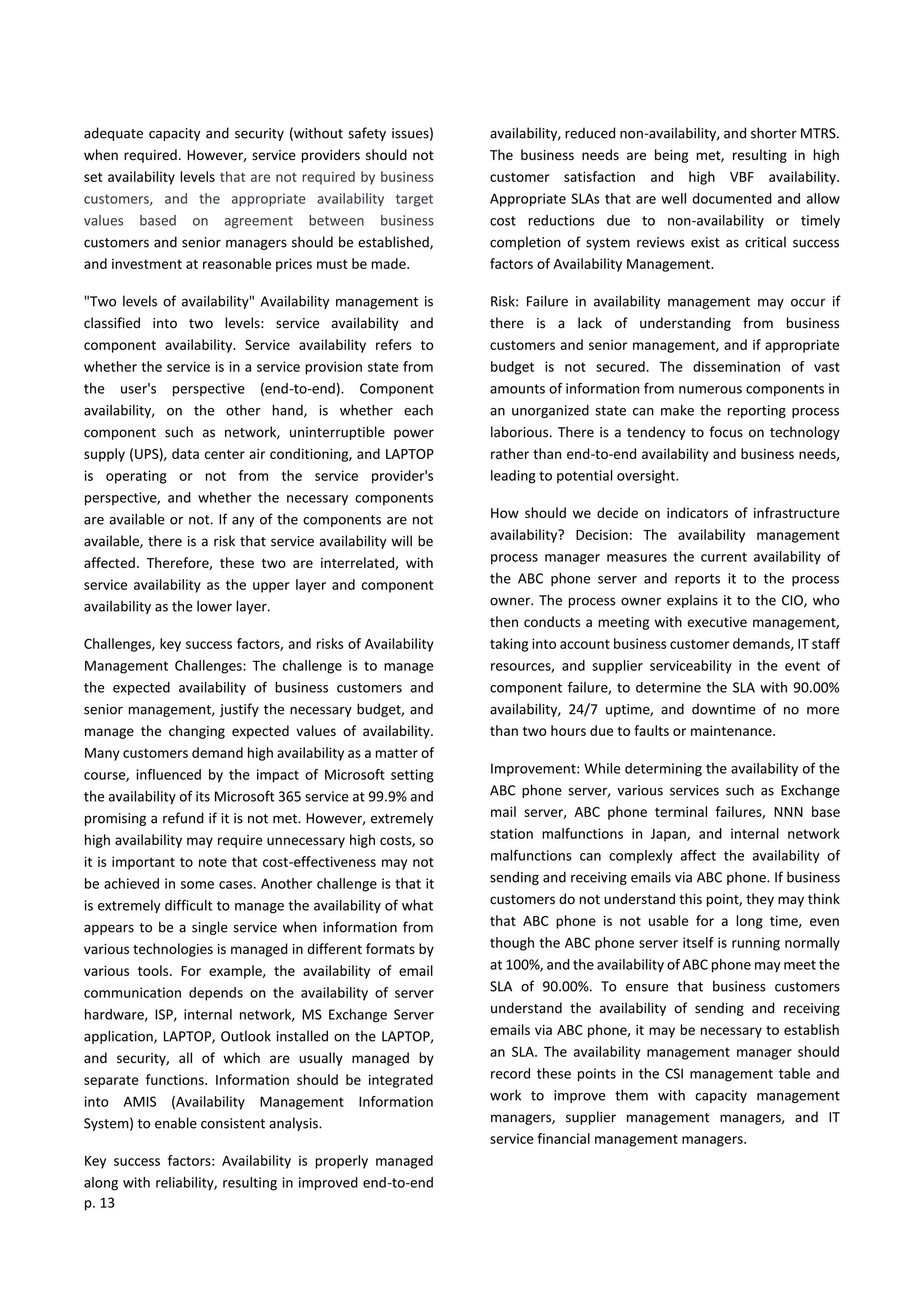 p. 13
adequate capacity and security (without safety issues)
when required. However, service providers should not
set availability levels that are not required by business
customers, and the appropriate availability target
values based on agreement between business
customers and senior managers should be established,
and investment at reasonable prices must be made.
"Two levels of availability" Availability management is
classified into two levels: service availability and
component availability. Service availability refers to
whether the service is in a service provision state from
the user's perspective (end-to-end). Component
availability, on the other hand, is whether each
component such as network, uninterruptible power
supply (UPS), data center air conditioning, and LAPTOP
is operating or not from the service provider's
perspective, and whether the necessary components
are available or not. If any of the components are not
available, there is a risk that service availability will be
affected. Therefore, these two are interrelated, with
service availability as the upper layer and component
availability as the lower layer.
Challenges, key success factors, and risks of Availability
Management Challenges: The challenge is to manage
the expected availability of business customers and
senior management, justify the necessary budget, and
manage the changing expected values of availability.
Many customers demand high availability as a matter of
course, influenced by the impact of Microsoft setting
the availability of its Microsoft 365 service at 99.9% and
promising a refund if it is not met. However, extremely
high availability may require unnecessary high costs, so
it is important to note that cost-effectiveness may not
be achieved in some cases. Another challenge is that it
is extremely difficult to manage the availability of what
appears to be a single service when information from
various technologies is managed in different formats by
various tools. For example, the availability of email
communication depends on the availability of server
hardware, ISP, internal network, MS Exchange Server
application, LAPTOP, Outlook installed on the LAPTOP,
and security, all of which are usually managed by
separate functions. Information should be integrated
into AMIS (Availability Management Information
System) to enable consistent analysis.
Key success factors: Availability is properly managed
along with reliability, resulting in improved end-to-end
availability, reduced non-availability, and shorter MTRS.
The business needs are being met, resulting in high
customer satisfaction and high VBF availability.
Appropriate SLAs that are well documented and allow
cost reductions due to non-availability or timely
completion of system reviews exist as critical success
factors of Availability Management.
Risk: Failure in availability management may occur if
there is a lack of understanding from business
customers and senior management, and if appropriate
budget is not secured. The dissemination of vast
amounts of information from numerous components in
an unorganized state can make the reporting process
laborious. There is a tendency to focus on technology
rather than end-to-end availability and business needs,
leading to potential oversight.
How should we decide on indicators of infrastructure
availability? Decision: The availability management
process manager measures the current availability of
the ABC phone server and reports it to the process
owner. The process owner explains it to the CIO, who
then conducts a meeting with executive management,
taking into account business customer demands, IT staff
resources, and supplier serviceability in the event of
component failure, to determine the SLA with 90.00%
availability, 24/7 uptime, and downtime of no more
than two hours due to faults or maintenance.
Improvement: While determining the availability of the
ABC phone server, various services such as Exchange
mail server, ABC phone terminal failures, NNN base
station malfunctions in Japan, and internal network
malfunctions can complexly affect the availability of
sending and receiving emails via ABC phone. If business
customers do not understand this point, they may think
that ABC phone is not usable for a long time, even
though the ABC phone server itself is running normally
at 100%, and the availability of ABC phone may meet the
SLA of 90.00%. To ensure that business customers
understand the availability of sending and receiving
emails via ABC phone, it may be necessary to establish
an SLA. The availability management manager should
record these points in the CSI management table and
work to improve them with capacity management
managers, supplier management managers, and IT
service financial management managers.
 