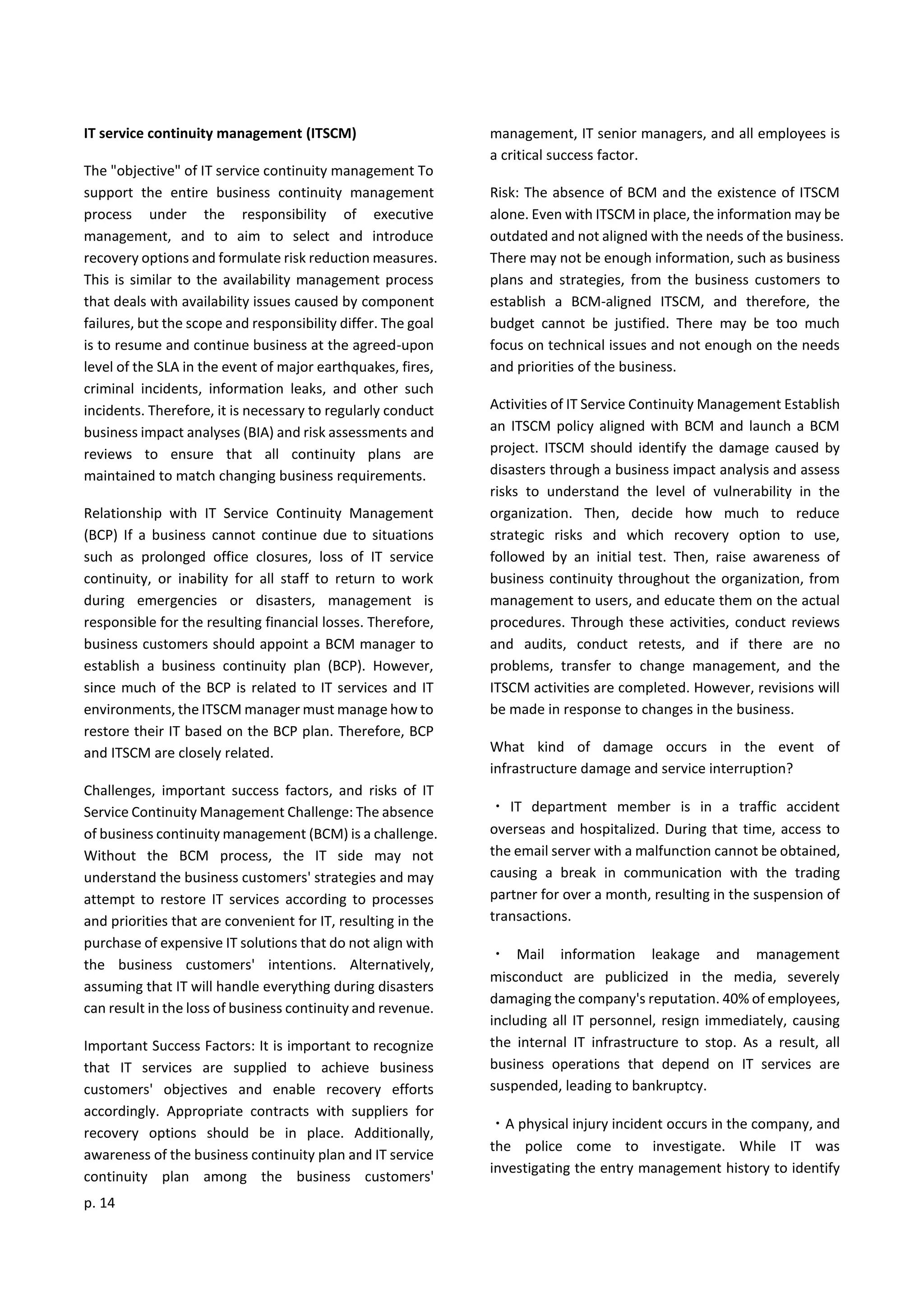 p. 14
IT service continuity management (ITSCM)
The "objective" of IT service continuity management To
support the entire business continuity management
process under the responsibility of executive
management, and to aim to select and introduce
recovery options and formulate risk reduction measures.
This is similar to the availability management process
that deals with availability issues caused by component
failures, but the scope and responsibility differ. The goal
is to resume and continue business at the agreed-upon
level of the SLA in the event of major earthquakes, fires,
criminal incidents, information leaks, and other such
incidents. Therefore, it is necessary to regularly conduct
business impact analyses (BIA) and risk assessments and
reviews to ensure that all continuity plans are
maintained to match changing business requirements.
Relationship with IT Service Continuity Management
(BCP) If a business cannot continue due to situations
such as prolonged office closures, loss of IT service
continuity, or inability for all staff to return to work
during emergencies or disasters, management is
responsible for the resulting financial losses. Therefore,
business customers should appoint a BCM manager to
establish a business continuity plan (BCP). However,
since much of the BCP is related to IT services and IT
environments, the ITSCM manager must manage how to
restore their IT based on the BCP plan. Therefore, BCP
and ITSCM are closely related.
Challenges, important success factors, and risks of IT
Service Continuity Management Challenge: The absence
of business continuity management (BCM) is a challenge.
Without the BCM process, the IT side may not
understand the business customers' strategies and may
attempt to restore IT services according to processes
and priorities that are convenient for IT, resulting in the
purchase of expensive IT solutions that do not align with
the business customers' intentions. Alternatively,
assuming that IT will handle everything during disasters
can result in the loss of business continuity and revenue.
Important Success Factors: It is important to recognize
that IT services are supplied to achieve business
customers' objectives and enable recovery efforts
accordingly. Appropriate contracts with suppliers for
recovery options should be in place. Additionally,
awareness of the business continuity plan and IT service
continuity plan among the business customers'
management, IT senior managers, and all employees is
a critical success factor.
Risk: The absence of BCM and the existence of ITSCM
alone. Even with ITSCM in place, the information may be
outdated and not aligned with the needs of the business.
There may not be enough information, such as business
plans and strategies, from the business customers to
establish a BCM-aligned ITSCM, and therefore, the
budget cannot be justified. There may be too much
focus on technical issues and not enough on the needs
and priorities of the business.
Activities of IT Service Continuity Management Establish
an ITSCM policy aligned with BCM and launch a BCM
project. ITSCM should identify the damage caused by
disasters through a business impact analysis and assess
risks to understand the level of vulnerability in the
organization. Then, decide how much to reduce
strategic risks and which recovery option to use,
followed by an initial test. Then, raise awareness of
business continuity throughout the organization, from
management to users, and educate them on the actual
procedures. Through these activities, conduct reviews
and audits, conduct retests, and if there are no
problems, transfer to change management, and the
ITSCM activities are completed. However, revisions will
be made in response to changes in the business.
What kind of damage occurs in the event of
infrastructure damage and service interruption?
・ IT department member is in a traffic accident
overseas and hospitalized. During that time, access to
the email server with a malfunction cannot be obtained,
causing a break in communication with the trading
partner for over a month, resulting in the suspension of
transactions.
・ Mail information leakage and management
misconduct are publicized in the media, severely
damaging the company's reputation. 40% of employees,
including all IT personnel, resign immediately, causing
the internal IT infrastructure to stop. As a result, all
business operations that depend on IT services are
suspended, leading to bankruptcy.
・A physical injury incident occurs in the company, and
the police come to investigate. While IT was
investigating the entry management history to identify
 