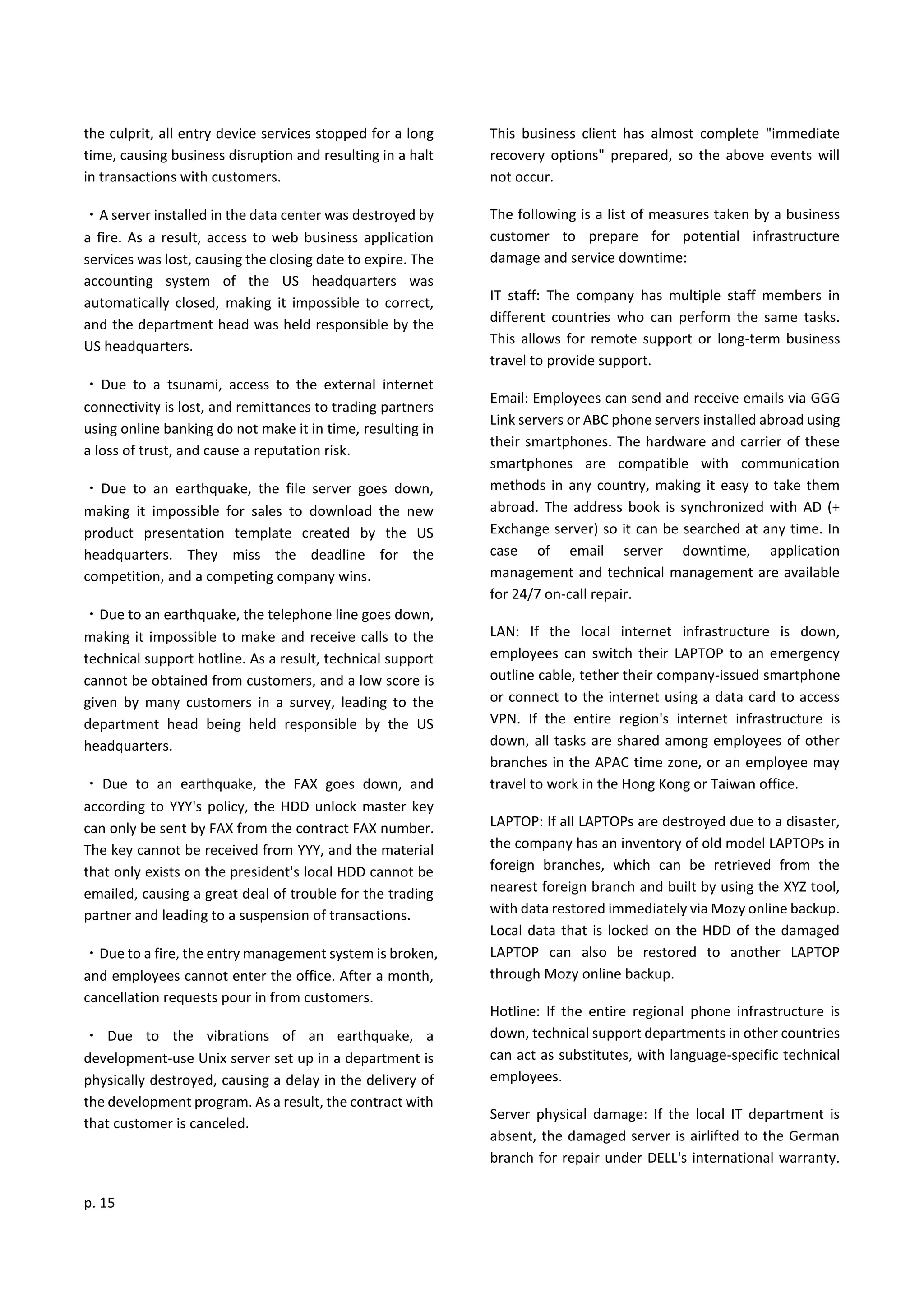 p. 15
the culprit, all entry device services stopped for a long
time, causing business disruption and resulting in a halt
in transactions with customers.
・A server installed in the data center was destroyed by
a fire. As a result, access to web business application
services was lost, causing the closing date to expire. The
accounting system of the US headquarters was
automatically closed, making it impossible to correct,
and the department head was held responsible by the
US headquarters.
・Due to a tsunami, access to the external internet
connectivity is lost, and remittances to trading partners
using online banking do not make it in time, resulting in
a loss of trust, and cause a reputation risk.
・Due to an earthquake, the file server goes down,
making it impossible for sales to download the new
product presentation template created by the US
headquarters. They miss the deadline for the
competition, and a competing company wins.
・Due to an earthquake, the telephone line goes down,
making it impossible to make and receive calls to the
technical support hotline. As a result, technical support
cannot be obtained from customers, and a low score is
given by many customers in a survey, leading to the
department head being held responsible by the US
headquarters.
・ Due to an earthquake, the FAX goes down, and
according to YYY's policy, the HDD unlock master key
can only be sent by FAX from the contract FAX number.
The key cannot be received from YYY, and the material
that only exists on the president's local HDD cannot be
emailed, causing a great deal of trouble for the trading
partner and leading to a suspension of transactions.
・Due to a fire, the entry management system is broken,
and employees cannot enter the office. After a month,
cancellation requests pour in from customers.
・ Due to the vibrations of an earthquake, a
development-use Unix server set up in a department is
physically destroyed, causing a delay in the delivery of
the development program. As a result, the contract with
that customer is canceled.
This business client has almost complete "immediate
recovery options" prepared, so the above events will
not occur.
The following is a list of measures taken by a business
customer to prepare for potential infrastructure
damage and service downtime:
IT staff: The company has multiple staff members in
different countries who can perform the same tasks.
This allows for remote support or long-term business
travel to provide support.
Email: Employees can send and receive emails via GGG
Link servers or ABC phone servers installed abroad using
their smartphones. The hardware and carrier of these
smartphones are compatible with communication
methods in any country, making it easy to take them
abroad. The address book is synchronized with AD (+
Exchange server) so it can be searched at any time. In
case of email server downtime, application
management and technical management are available
for 24/7 on-call repair.
LAN: If the local internet infrastructure is down,
employees can switch their LAPTOP to an emergency
outline cable, tether their company-issued smartphone
or connect to the internet using a data card to access
VPN. If the entire region's internet infrastructure is
down, all tasks are shared among employees of other
branches in the APAC time zone, or an employee may
travel to work in the Hong Kong or Taiwan office.
LAPTOP: If all LAPTOPs are destroyed due to a disaster,
the company has an inventory of old model LAPTOPs in
foreign branches, which can be retrieved from the
nearest foreign branch and built by using the XYZ tool,
with data restored immediately via Mozy online backup.
Local data that is locked on the HDD of the damaged
LAPTOP can also be restored to another LAPTOP
through Mozy online backup.
Hotline: If the entire regional phone infrastructure is
down, technical support departments in other countries
can act as substitutes, with language-specific technical
employees.
Server physical damage: If the local IT department is
absent, the damaged server is airlifted to the German
branch for repair under DELL's international warranty.
 