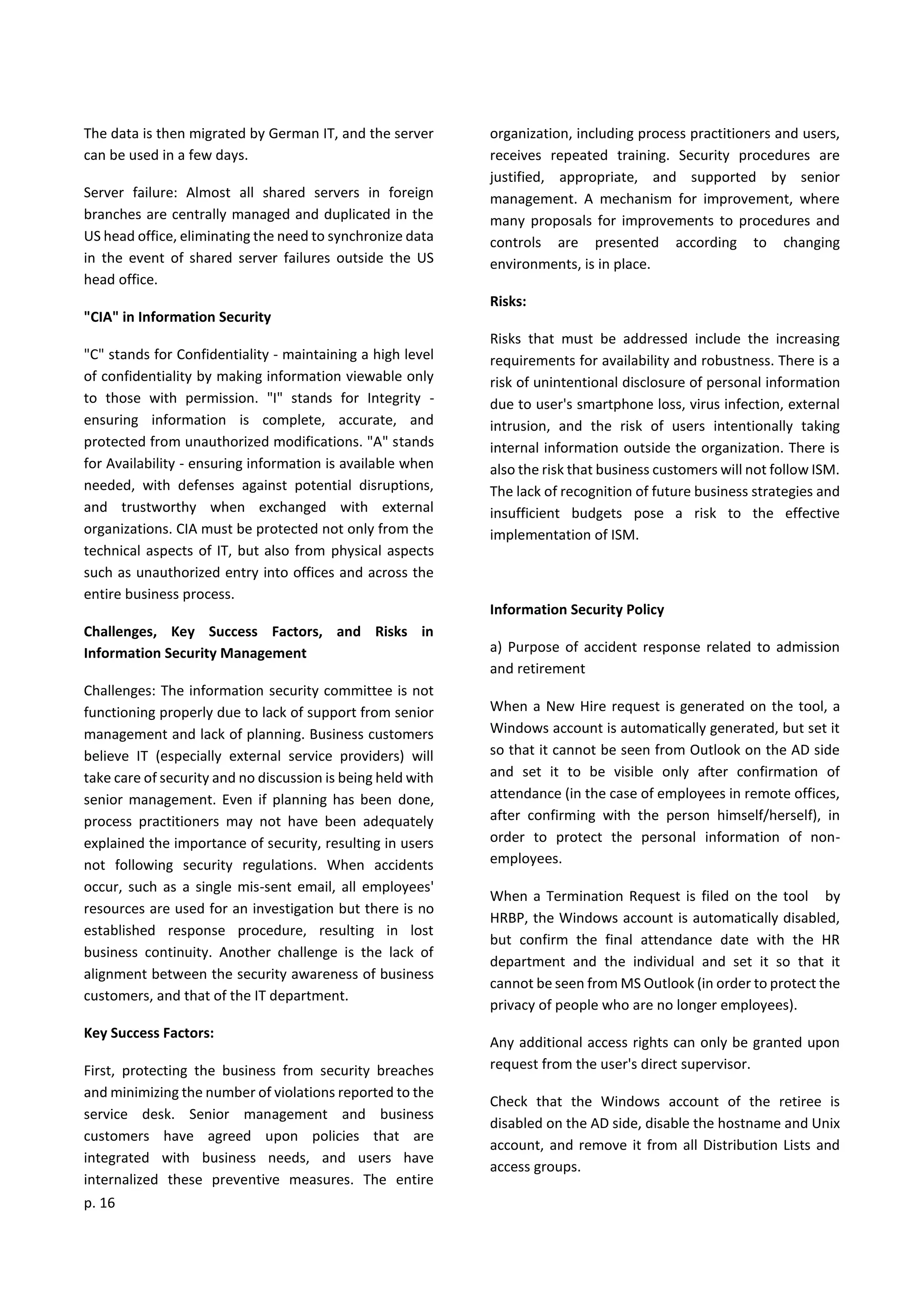 p. 16
The data is then migrated by German IT, and the server
can be used in a few days.
Server failure: Almost all shared servers in foreign
branches are centrally managed and duplicated in the
US head office, eliminating the need to synchronize data
in the event of shared server failures outside the US
head office.
"CIA" in Information Security
"C" stands for Confidentiality - maintaining a high level
of confidentiality by making information viewable only
to those with permission. "I" stands for Integrity -
ensuring information is complete, accurate, and
protected from unauthorized modifications. "A" stands
for Availability - ensuring information is available when
needed, with defenses against potential disruptions,
and trustworthy when exchanged with external
organizations. CIA must be protected not only from the
technical aspects of IT, but also from physical aspects
such as unauthorized entry into offices and across the
entire business process.
Challenges, Key Success Factors, and Risks in
Information Security Management
Challenges: The information security committee is not
functioning properly due to lack of support from senior
management and lack of planning. Business customers
believe IT (especially external service providers) will
take care of security and no discussion is being held with
senior management. Even if planning has been done,
process practitioners may not have been adequately
explained the importance of security, resulting in users
not following security regulations. When accidents
occur, such as a single mis-sent email, all employees'
resources are used for an investigation but there is no
established response procedure, resulting in lost
business continuity. Another challenge is the lack of
alignment between the security awareness of business
customers, and that of the IT department.
Key Success Factors:
First, protecting the business from security breaches
and minimizing the number of violations reported to the
service desk. Senior management and business
customers have agreed upon policies that are
integrated with business needs, and users have
internalized these preventive measures. The entire
organization, including process practitioners and users,
receives repeated training. Security procedures are
justified, appropriate, and supported by senior
management. A mechanism for improvement, where
many proposals for improvements to procedures and
controls are presented according to changing
environments, is in place.
Risks:
Risks that must be addressed include the increasing
requirements for availability and robustness. There is a
risk of unintentional disclosure of personal information
due to user's smartphone loss, virus infection, external
intrusion, and the risk of users intentionally taking
internal information outside the organization. There is
also the risk that business customers will not follow ISM.
The lack of recognition of future business strategies and
insufficient budgets pose a risk to the effective
implementation of ISM.
Information Security Policy
a) Purpose of accident response related to admission
and retirement
When a New Hire request is generated on the tool, a
Windows account is automatically generated, but set it
so that it cannot be seen from Outlook on the AD side
and set it to be visible only after confirmation of
attendance (in the case of employees in remote offices,
after confirming with the person himself/herself), in
order to protect the personal information of non-
employees.
When a Termination Request is filed on the tool by
HRBP, the Windows account is automatically disabled,
but confirm the final attendance date with the HR
department and the individual and set it so that it
cannot be seen from MS Outlook (in order to protect the
privacy of people who are no longer employees).
Any additional access rights can only be granted upon
request from the user's direct supervisor.
Check that the Windows account of the retiree is
disabled on the AD side, disable the hostname and Unix
account, and remove it from all Distribution Lists and
access groups.
 
