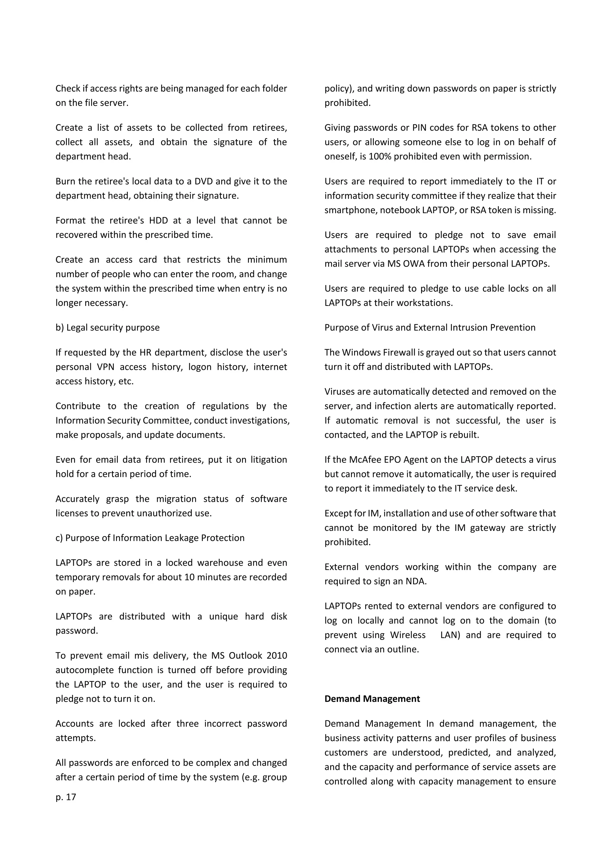 p. 17
Check if access rights are being managed for each folder
on the file server.
Create a list of assets to be collected from retirees,
collect all assets, and obtain the signature of the
department head.
Burn the retiree's local data to a DVD and give it to the
department head, obtaining their signature.
Format the retiree's HDD at a level that cannot be
recovered within the prescribed time.
Create an access card that restricts the minimum
number of people who can enter the room, and change
the system within the prescribed time when entry is no
longer necessary.
b) Legal security purpose
If requested by the HR department, disclose the user's
personal VPN access history, logon history, internet
access history, etc.
Contribute to the creation of regulations by the
Information Security Committee, conduct investigations,
make proposals, and update documents.
Even for email data from retirees, put it on litigation
hold for a certain period of time.
Accurately grasp the migration status of software
licenses to prevent unauthorized use.
c) Purpose of Information Leakage Protection
LAPTOPs are stored in a locked warehouse and even
temporary removals for about 10 minutes are recorded
on paper.
LAPTOPs are distributed with a unique hard disk
password.
To prevent email mis delivery, the MS Outlook 2010
autocomplete function is turned off before providing
the LAPTOP to the user, and the user is required to
pledge not to turn it on.
Accounts are locked after three incorrect password
attempts.
All passwords are enforced to be complex and changed
after a certain period of time by the system (e.g. group
policy), and writing down passwords on paper is strictly
prohibited.
Giving passwords or PIN codes for RSA tokens to other
users, or allowing someone else to log in on behalf of
oneself, is 100% prohibited even with permission.
Users are required to report immediately to the IT or
information security committee if they realize that their
smartphone, notebook LAPTOP, or RSA token is missing.
Users are required to pledge not to save email
attachments to personal LAPTOPs when accessing the
mail server via MS OWA from their personal LAPTOPs.
Users are required to pledge to use cable locks on all
LAPTOPs at their workstations.
Purpose of Virus and External Intrusion Prevention
The Windows Firewall is grayed out so that users cannot
turn it off and distributed with LAPTOPs.
Viruses are automatically detected and removed on the
server, and infection alerts are automatically reported.
If automatic removal is not successful, the user is
contacted, and the LAPTOP is rebuilt.
If the McAfee EPO Agent on the LAPTOP detects a virus
but cannot remove it automatically, the user is required
to report it immediately to the IT service desk.
Except for IM, installation and use of other software that
cannot be monitored by the IM gateway are strictly
prohibited.
External vendors working within the company are
required to sign an NDA.
LAPTOPs rented to external vendors are configured to
log on locally and cannot log on to the domain (to
prevent using Wireless LAN) and are required to
connect via an outline.
Demand Management
Demand Management In demand management, the
business activity patterns and user profiles of business
customers are understood, predicted, and analyzed,
and the capacity and performance of service assets are
controlled along with capacity management to ensure
 