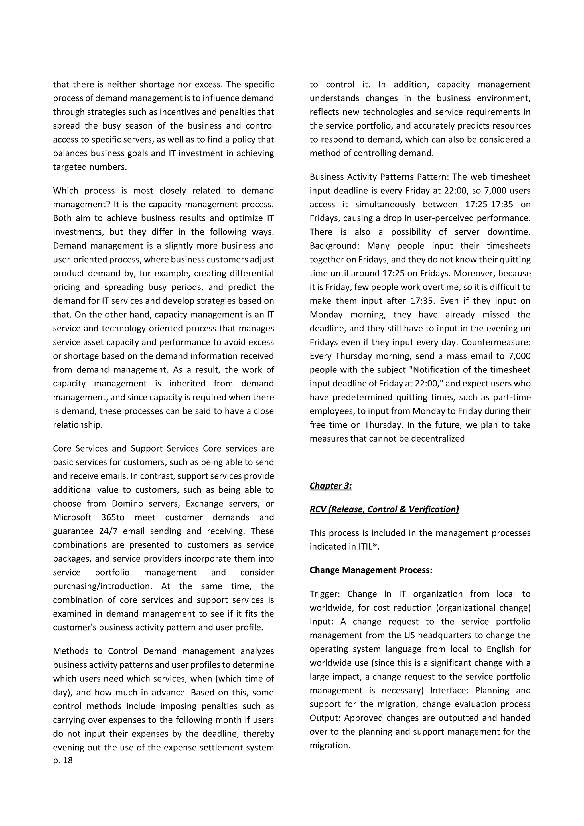 p. 18
that there is neither shortage nor excess. The specific
process of demand management is to influence demand
through strategies such as incentives and penalties that
spread the busy season of the business and control
access to specific servers, as well as to find a policy that
balances business goals and IT investment in achieving
targeted numbers.
Which process is most closely related to demand
management? It is the capacity management process.
Both aim to achieve business results and optimize IT
investments, but they differ in the following ways.
Demand management is a slightly more business and
user-oriented process, where business customers adjust
product demand by, for example, creating differential
pricing and spreading busy periods, and predict the
demand for IT services and develop strategies based on
that. On the other hand, capacity management is an IT
service and technology-oriented process that manages
service asset capacity and performance to avoid excess
or shortage based on the demand information received
from demand management. As a result, the work of
capacity management is inherited from demand
management, and since capacity is required when there
is demand, these processes can be said to have a close
relationship.
Core Services and Support Services Core services are
basic services for customers, such as being able to send
and receive emails. In contrast, support services provide
additional value to customers, such as being able to
choose from Domino servers, Exchange servers, or
Microsoft 365to meet customer demands and
guarantee 24/7 email sending and receiving. These
combinations are presented to customers as service
packages, and service providers incorporate them into
service portfolio management and consider
purchasing/introduction. At the same time, the
combination of core services and support services is
examined in demand management to see if it fits the
customer's business activity pattern and user profile.
Methods to Control Demand management analyzes
business activity patterns and user profiles to determine
which users need which services, when (which time of
day), and how much in advance. Based on this, some
control methods include imposing penalties such as
carrying over expenses to the following month if users
do not input their expenses by the deadline, thereby
evening out the use of the expense settlement system
to control it. In addition, capacity management
understands changes in the business environment,
reflects new technologies and service requirements in
the service portfolio, and accurately predicts resources
to respond to demand, which can also be considered a
method of controlling demand.
Business Activity Patterns Pattern: The web timesheet
input deadline is every Friday at 22:00, so 7,000 users
access it simultaneously between 17:25-17:35 on
Fridays, causing a drop in user-perceived performance.
There is also a possibility of server downtime.
Background: Many people input their timesheets
together on Fridays, and they do not know their quitting
time until around 17:25 on Fridays. Moreover, because
it is Friday, few people work overtime, so it is difficult to
make them input after 17:35. Even if they input on
Monday morning, they have already missed the
deadline, and they still have to input in the evening on
Fridays even if they input every day. Countermeasure:
Every Thursday morning, send a mass email to 7,000
people with the subject "Notification of the timesheet
input deadline of Friday at 22:00," and expect users who
have predetermined quitting times, such as part-time
employees, to input from Monday to Friday during their
free time on Thursday. In the future, we plan to take
measures that cannot be decentralized
Chapter 3:
RCV (Release, Control & Verification)
This process is included in the management processes
indicated in ITIL®.
Change Management Process:
Trigger: Change in IT organization from local to
worldwide, for cost reduction (organizational change)
Input: A change request to the service portfolio
management from the US headquarters to change the
operating system language from local to English for
worldwide use (since this is a significant change with a
large impact, a change request to the service portfolio
management is necessary) Interface: Planning and
support for the migration, change evaluation process
Output: Approved changes are outputted and handed
over to the planning and support management for the
migration.
 