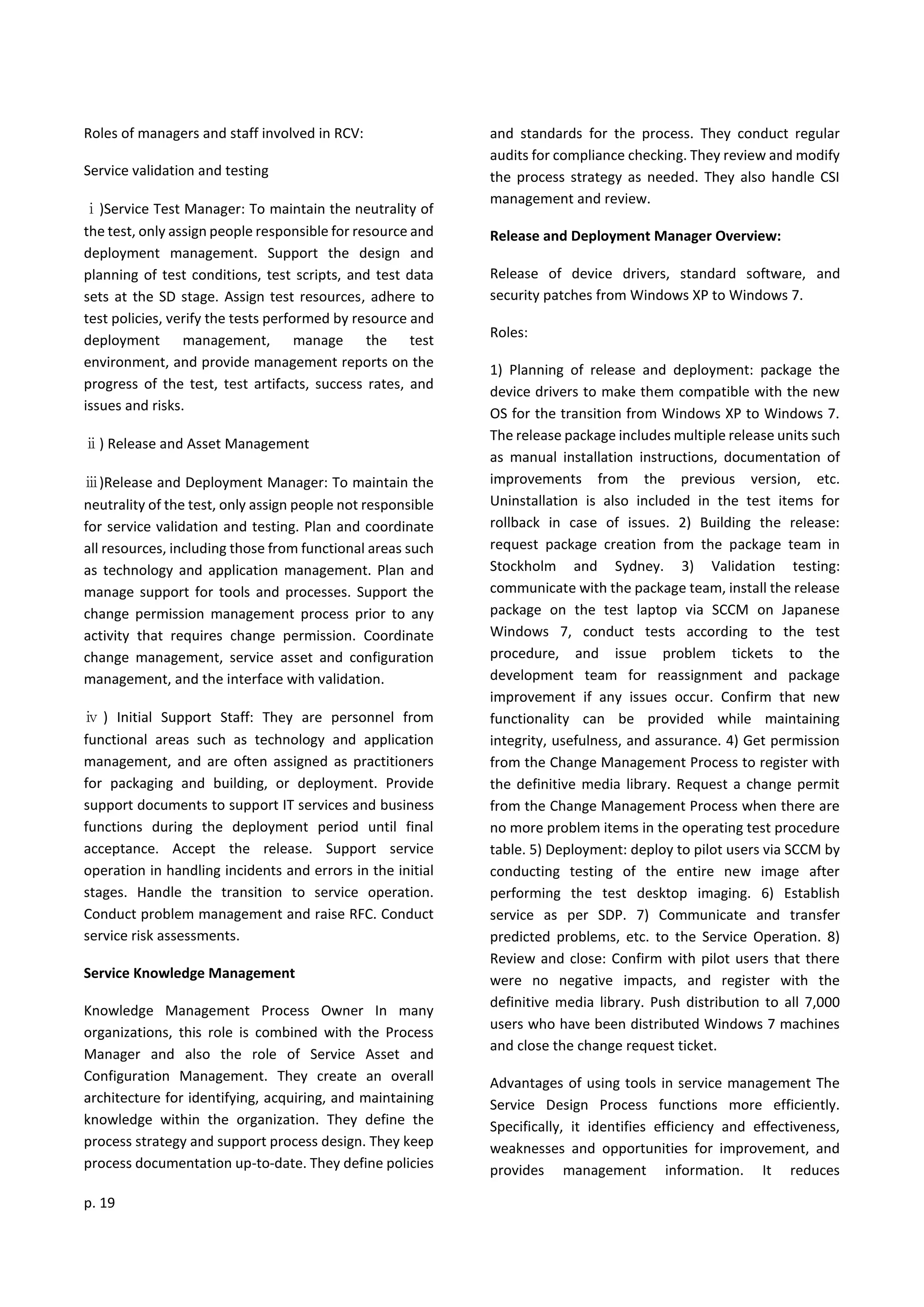 p. 19
Roles of managers and staff involved in RCV:
Service validation and testing
ⅰ)Service Test Manager: To maintain the neutrality of
the test, only assign people responsible for resource and
deployment management. Support the design and
planning of test conditions, test scripts, and test data
sets at the SD stage. Assign test resources, adhere to
test policies, verify the tests performed by resource and
deployment management, manage the test
environment, and provide management reports on the
progress of the test, test artifacts, success rates, and
issues and risks.
ⅱ) Release and Asset Management
ⅲ)Release and Deployment Manager: To maintain the
neutrality of the test, only assign people not responsible
for service validation and testing. Plan and coordinate
all resources, including those from functional areas such
as technology and application management. Plan and
manage support for tools and processes. Support the
change permission management process prior to any
activity that requires change permission. Coordinate
change management, service asset and configuration
management, and the interface with validation.
ⅳ ) Initial Support Staff: They are personnel from
functional areas such as technology and application
management, and are often assigned as practitioners
for packaging and building, or deployment. Provide
support documents to support IT services and business
functions during the deployment period until final
acceptance. Accept the release. Support service
operation in handling incidents and errors in the initial
stages. Handle the transition to service operation.
Conduct problem management and raise RFC. Conduct
service risk assessments.
Service Knowledge Management
Knowledge Management Process Owner In many
organizations, this role is combined with the Process
Manager and also the role of Service Asset and
Configuration Management. They create an overall
architecture for identifying, acquiring, and maintaining
knowledge within the organization. They define the
process strategy and support process design. They keep
process documentation up-to-date. They define policies
and standards for the process. They conduct regular
audits for compliance checking. They review and modify
the process strategy as needed. They also handle CSI
management and review.
Release and Deployment Manager Overview:
Release of device drivers, standard software, and
security patches from Windows XP to Windows 7.
Roles:
1) Planning of release and deployment: package the
device drivers to make them compatible with the new
OS for the transition from Windows XP to Windows 7.
The release package includes multiple release units such
as manual installation instructions, documentation of
improvements from the previous version, etc.
Uninstallation is also included in the test items for
rollback in case of issues. 2) Building the release:
request package creation from the package team in
Stockholm and Sydney. 3) Validation testing:
communicate with the package team, install the release
package on the test laptop via SCCM on Japanese
Windows 7, conduct tests according to the test
procedure, and issue problem tickets to the
development team for reassignment and package
improvement if any issues occur. Confirm that new
functionality can be provided while maintaining
integrity, usefulness, and assurance. 4) Get permission
from the Change Management Process to register with
the definitive media library. Request a change permit
from the Change Management Process when there are
no more problem items in the operating test procedure
table. 5) Deployment: deploy to pilot users via SCCM by
conducting testing of the entire new image after
performing the test desktop imaging. 6) Establish
service as per SDP. 7) Communicate and transfer
predicted problems, etc. to the Service Operation. 8)
Review and close: Confirm with pilot users that there
were no negative impacts, and register with the
definitive media library. Push distribution to all 7,000
users who have been distributed Windows 7 machines
and close the change request ticket.
Advantages of using tools in service management The
Service Design Process functions more efficiently.
Specifically, it identifies efficiency and effectiveness,
weaknesses and opportunities for improvement, and
provides management information. It reduces
 