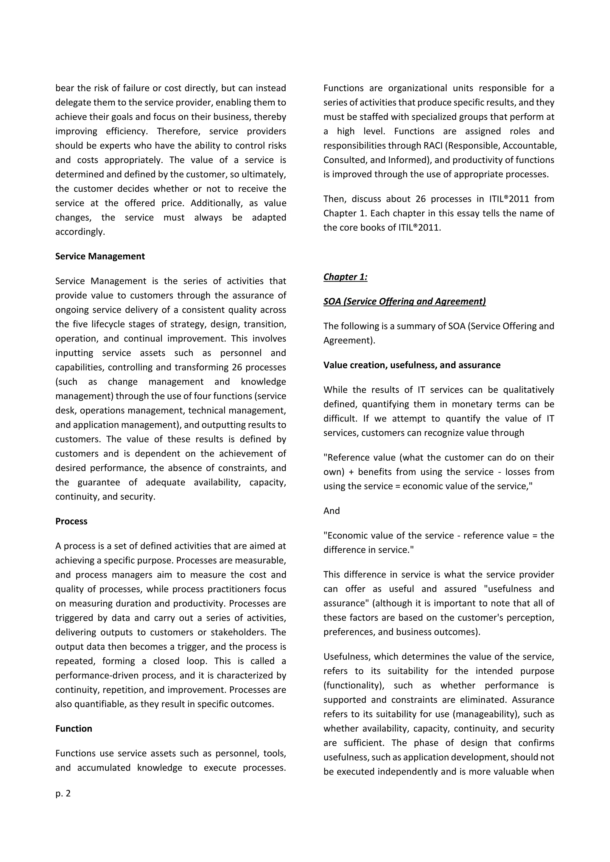 p. 2
bear the risk of failure or cost directly, but can instead
delegate them to the service provider, enabling them to
achieve their goals and focus on their business, thereby
improving efficiency. Therefore, service providers
should be experts who have the ability to control risks
and costs appropriately. The value of a service is
determined and defined by the customer, so ultimately,
the customer decides whether or not to receive the
service at the offered price. Additionally, as value
changes, the service must always be adapted
accordingly.
Service Management
Service Management is the series of activities that
provide value to customers through the assurance of
ongoing service delivery of a consistent quality across
the five lifecycle stages of strategy, design, transition,
operation, and continual improvement. This involves
inputting service assets such as personnel and
capabilities, controlling and transforming 26 processes
(such as change management and knowledge
management) through the use of four functions (service
desk, operations management, technical management,
and application management), and outputting results to
customers. The value of these results is defined by
customers and is dependent on the achievement of
desired performance, the absence of constraints, and
the guarantee of adequate availability, capacity,
continuity, and security.
Process
A process is a set of defined activities that are aimed at
achieving a specific purpose. Processes are measurable,
and process managers aim to measure the cost and
quality of processes, while process practitioners focus
on measuring duration and productivity. Processes are
triggered by data and carry out a series of activities,
delivering outputs to customers or stakeholders. The
output data then becomes a trigger, and the process is
repeated, forming a closed loop. This is called a
performance-driven process, and it is characterized by
continuity, repetition, and improvement. Processes are
also quantifiable, as they result in specific outcomes.
Function
Functions use service assets such as personnel, tools,
and accumulated knowledge to execute processes.
Functions are organizational units responsible for a
series of activities that produce specific results, and they
must be staffed with specialized groups that perform at
a high level. Functions are assigned roles and
responsibilities through RACI (Responsible, Accountable,
Consulted, and Informed), and productivity of functions
is improved through the use of appropriate processes.
Then, discuss about 26 processes in ITIL®2011 from
Chapter 1. Each chapter in this essay tells the name of
the core books of ITIL®2011.
Chapter 1:
SOA (Service Offering and Agreement)
The following is a summary of SOA (Service Offering and
Agreement).
Value creation, usefulness, and assurance
While the results of IT services can be qualitatively
defined, quantifying them in monetary terms can be
difficult. If we attempt to quantify the value of IT
services, customers can recognize value through
"Reference value (what the customer can do on their
own) + benefits from using the service - losses from
using the service = economic value of the service,"
And
"Economic value of the service - reference value = the
difference in service."
This difference in service is what the service provider
can offer as useful and assured "usefulness and
assurance" (although it is important to note that all of
these factors are based on the customer's perception,
preferences, and business outcomes).
Usefulness, which determines the value of the service,
refers to its suitability for the intended purpose
(functionality), such as whether performance is
supported and constraints are eliminated. Assurance
refers to its suitability for use (manageability), such as
whether availability, capacity, continuity, and security
are sufficient. The phase of design that confirms
usefulness, such as application development, should not
be executed independently and is more valuable when
 