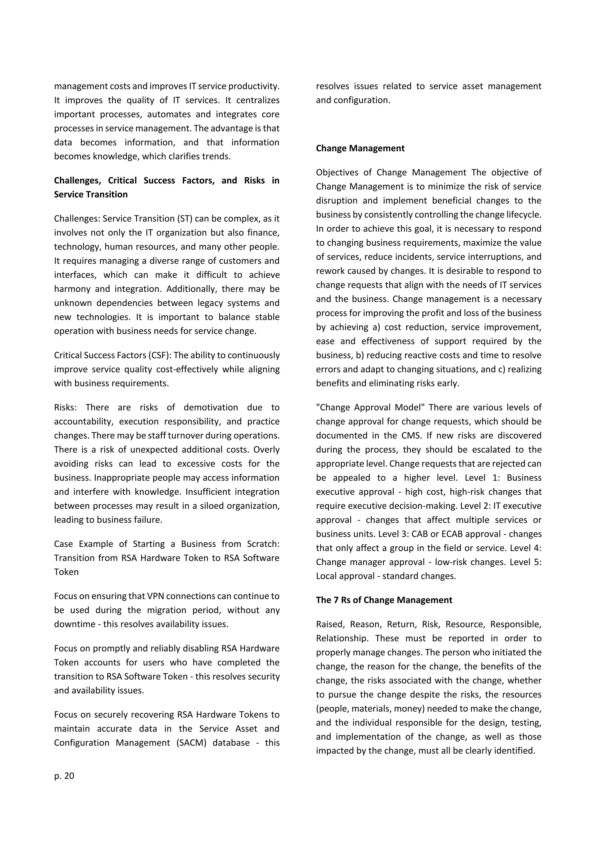 p. 20
management costs and improves IT service productivity.
It improves the quality of IT services. It centralizes
important processes, automates and integrates core
processes in service management. The advantage is that
data becomes information, and that information
becomes knowledge, which clarifies trends.
Challenges, Critical Success Factors, and Risks in
Service Transition
Challenges: Service Transition (ST) can be complex, as it
involves not only the IT organization but also finance,
technology, human resources, and many other people.
It requires managing a diverse range of customers and
interfaces, which can make it difficult to achieve
harmony and integration. Additionally, there may be
unknown dependencies between legacy systems and
new technologies. It is important to balance stable
operation with business needs for service change.
Critical Success Factors (CSF): The ability to continuously
improve service quality cost-effectively while aligning
with business requirements.
Risks: There are risks of demotivation due to
accountability, execution responsibility, and practice
changes. There may be staff turnover during operations.
There is a risk of unexpected additional costs. Overly
avoiding risks can lead to excessive costs for the
business. Inappropriate people may access information
and interfere with knowledge. Insufficient integration
between processes may result in a siloed organization,
leading to business failure.
Case Example of Starting a Business from Scratch:
Transition from RSA Hardware Token to RSA Software
Token
Focus on ensuring that VPN connections can continue to
be used during the migration period, without any
downtime - this resolves availability issues.
Focus on promptly and reliably disabling RSA Hardware
Token accounts for users who have completed the
transition to RSA Software Token - this resolves security
and availability issues.
Focus on securely recovering RSA Hardware Tokens to
maintain accurate data in the Service Asset and
Configuration Management (SACM) database - this
resolves issues related to service asset management
and configuration.
Change Management
Objectives of Change Management The objective of
Change Management is to minimize the risk of service
disruption and implement beneficial changes to the
business by consistently controlling the change lifecycle.
In order to achieve this goal, it is necessary to respond
to changing business requirements, maximize the value
of services, reduce incidents, service interruptions, and
rework caused by changes. It is desirable to respond to
change requests that align with the needs of IT services
and the business. Change management is a necessary
process for improving the profit and loss of the business
by achieving a) cost reduction, service improvement,
ease and effectiveness of support required by the
business, b) reducing reactive costs and time to resolve
errors and adapt to changing situations, and c) realizing
benefits and eliminating risks early.
"Change Approval Model" There are various levels of
change approval for change requests, which should be
documented in the CMS. If new risks are discovered
during the process, they should be escalated to the
appropriate level. Change requests that are rejected can
be appealed to a higher level. Level 1: Business
executive approval - high cost, high-risk changes that
require executive decision-making. Level 2: IT executive
approval - changes that affect multiple services or
business units. Level 3: CAB or ECAB approval - changes
that only affect a group in the field or service. Level 4:
Change manager approval - low-risk changes. Level 5:
Local approval - standard changes.
The 7 Rs of Change Management
Raised, Reason, Return, Risk, Resource, Responsible,
Relationship. These must be reported in order to
properly manage changes. The person who initiated the
change, the reason for the change, the benefits of the
change, the risks associated with the change, whether
to pursue the change despite the risks, the resources
(people, materials, money) needed to make the change,
and the individual responsible for the design, testing,
and implementation of the change, as well as those
impacted by the change, must all be clearly identified.
 