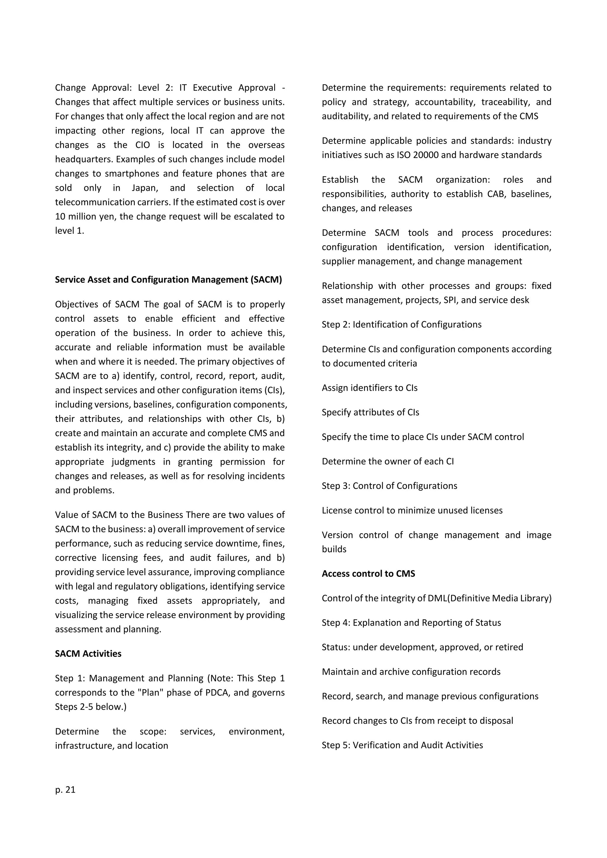 p. 21
Change Approval: Level 2: IT Executive Approval -
Changes that affect multiple services or business units.
For changes that only affect the local region and are not
impacting other regions, local IT can approve the
changes as the CIO is located in the overseas
headquarters. Examples of such changes include model
changes to smartphones and feature phones that are
sold only in Japan, and selection of local
telecommunication carriers. If the estimated cost is over
10 million yen, the change request will be escalated to
level 1.
Service Asset and Configuration Management (SACM)
Objectives of SACM The goal of SACM is to properly
control assets to enable efficient and effective
operation of the business. In order to achieve this,
accurate and reliable information must be available
when and where it is needed. The primary objectives of
SACM are to a) identify, control, record, report, audit,
and inspect services and other configuration items (CIs),
including versions, baselines, configuration components,
their attributes, and relationships with other CIs, b)
create and maintain an accurate and complete CMS and
establish its integrity, and c) provide the ability to make
appropriate judgments in granting permission for
changes and releases, as well as for resolving incidents
and problems.
Value of SACM to the Business There are two values of
SACM to the business: a) overall improvement of service
performance, such as reducing service downtime, fines,
corrective licensing fees, and audit failures, and b)
providing service level assurance, improving compliance
with legal and regulatory obligations, identifying service
costs, managing fixed assets appropriately, and
visualizing the service release environment by providing
assessment and planning.
SACM Activities
Step 1: Management and Planning (Note: This Step 1
corresponds to the "Plan" phase of PDCA, and governs
Steps 2-5 below.)
Determine the scope: services, environment,
infrastructure, and location
Determine the requirements: requirements related to
policy and strategy, accountability, traceability, and
auditability, and related to requirements of the CMS
Determine applicable policies and standards: industry
initiatives such as ISO 20000 and hardware standards
Establish the SACM organization: roles and
responsibilities, authority to establish CAB, baselines,
changes, and releases
Determine SACM tools and process procedures:
configuration identification, version identification,
supplier management, and change management
Relationship with other processes and groups: fixed
asset management, projects, SPI, and service desk
Step 2: Identification of Configurations
Determine CIs and configuration components according
to documented criteria
Assign identifiers to CIs
Specify attributes of CIs
Specify the time to place CIs under SACM control
Determine the owner of each CI
Step 3: Control of Configurations
License control to minimize unused licenses
Version control of change management and image
builds
Access control to CMS
Control of the integrity of DML(Definitive Media Library)
Step 4: Explanation and Reporting of Status
Status: under development, approved, or retired
Maintain and archive configuration records
Record, search, and manage previous configurations
Record changes to CIs from receipt to disposal
Step 5: Verification and Audit Activities
 