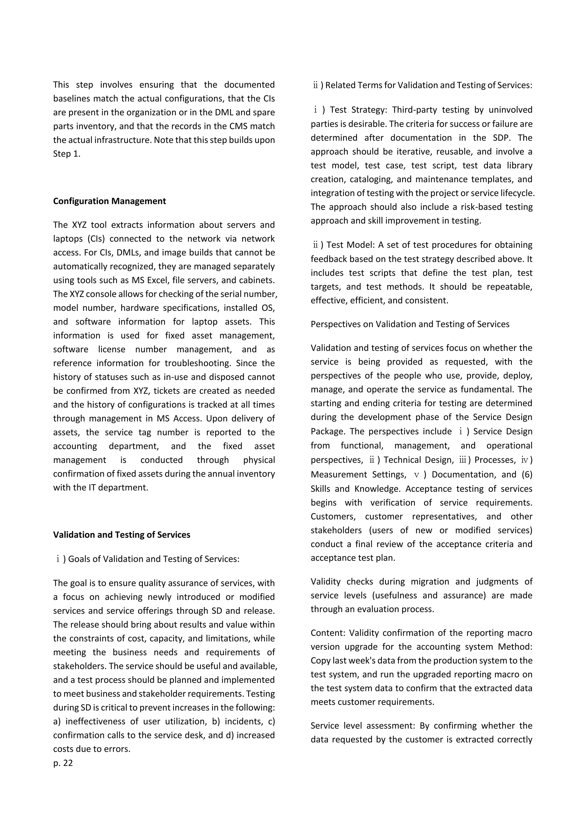 p. 22
This step involves ensuring that the documented
baselines match the actual configurations, that the CIs
are present in the organization or in the DML and spare
parts inventory, and that the records in the CMS match
the actual infrastructure. Note that this step builds upon
Step 1.
Configuration Management
The XYZ tool extracts information about servers and
laptops (CIs) connected to the network via network
access. For CIs, DMLs, and image builds that cannot be
automatically recognized, they are managed separately
using tools such as MS Excel, file servers, and cabinets.
The XYZ console allows for checking of the serial number,
model number, hardware specifications, installed OS,
and software information for laptop assets. This
information is used for fixed asset management,
software license number management, and as
reference information for troubleshooting. Since the
history of statuses such as in-use and disposed cannot
be confirmed from XYZ, tickets are created as needed
and the history of configurations is tracked at all times
through management in MS Access. Upon delivery of
assets, the service tag number is reported to the
accounting department, and the fixed asset
management is conducted through physical
confirmation of fixed assets during the annual inventory
with the IT department.
Validation and Testing of Services
ⅰ) Goals of Validation and Testing of Services:
The goal is to ensure quality assurance of services, with
a focus on achieving newly introduced or modified
services and service offerings through SD and release.
The release should bring about results and value within
the constraints of cost, capacity, and limitations, while
meeting the business needs and requirements of
stakeholders. The service should be useful and available,
and a test process should be planned and implemented
to meet business and stakeholder requirements. Testing
during SD is critical to prevent increases in the following:
a) ineffectiveness of user utilization, b) incidents, c)
confirmation calls to the service desk, and d) increased
costs due to errors.
ⅱ) Related Terms for Validation and Testing of Services:
ⅰ ) Test Strategy: Third-party testing by uninvolved
parties is desirable. The criteria for success or failure are
determined after documentation in the SDP. The
approach should be iterative, reusable, and involve a
test model, test case, test script, test data library
creation, cataloging, and maintenance templates, and
integration of testing with the project or service lifecycle.
The approach should also include a risk-based testing
approach and skill improvement in testing.
ⅱ) Test Model: A set of test procedures for obtaining
feedback based on the test strategy described above. It
includes test scripts that define the test plan, test
targets, and test methods. It should be repeatable,
effective, efficient, and consistent.
Perspectives on Validation and Testing of Services
Validation and testing of services focus on whether the
service is being provided as requested, with the
perspectives of the people who use, provide, deploy,
manage, and operate the service as fundamental. The
starting and ending criteria for testing are determined
during the development phase of the Service Design
Package. The perspectives include ⅰ) Service Design
from functional, management, and operational
perspectives, ⅱ) Technical Design, ⅲ) Processes, ⅳ)
Measurement Settings, ⅴ ) Documentation, and (6)
Skills and Knowledge. Acceptance testing of services
begins with verification of service requirements.
Customers, customer representatives, and other
stakeholders (users of new or modified services)
conduct a final review of the acceptance criteria and
acceptance test plan.
Validity checks during migration and judgments of
service levels (usefulness and assurance) are made
through an evaluation process.
Content: Validity confirmation of the reporting macro
version upgrade for the accounting system Method:
Copy last week's data from the production system to the
test system, and run the upgraded reporting macro on
the test system data to confirm that the extracted data
meets customer requirements.
Service level assessment: By confirming whether the
data requested by the customer is extracted correctly
 