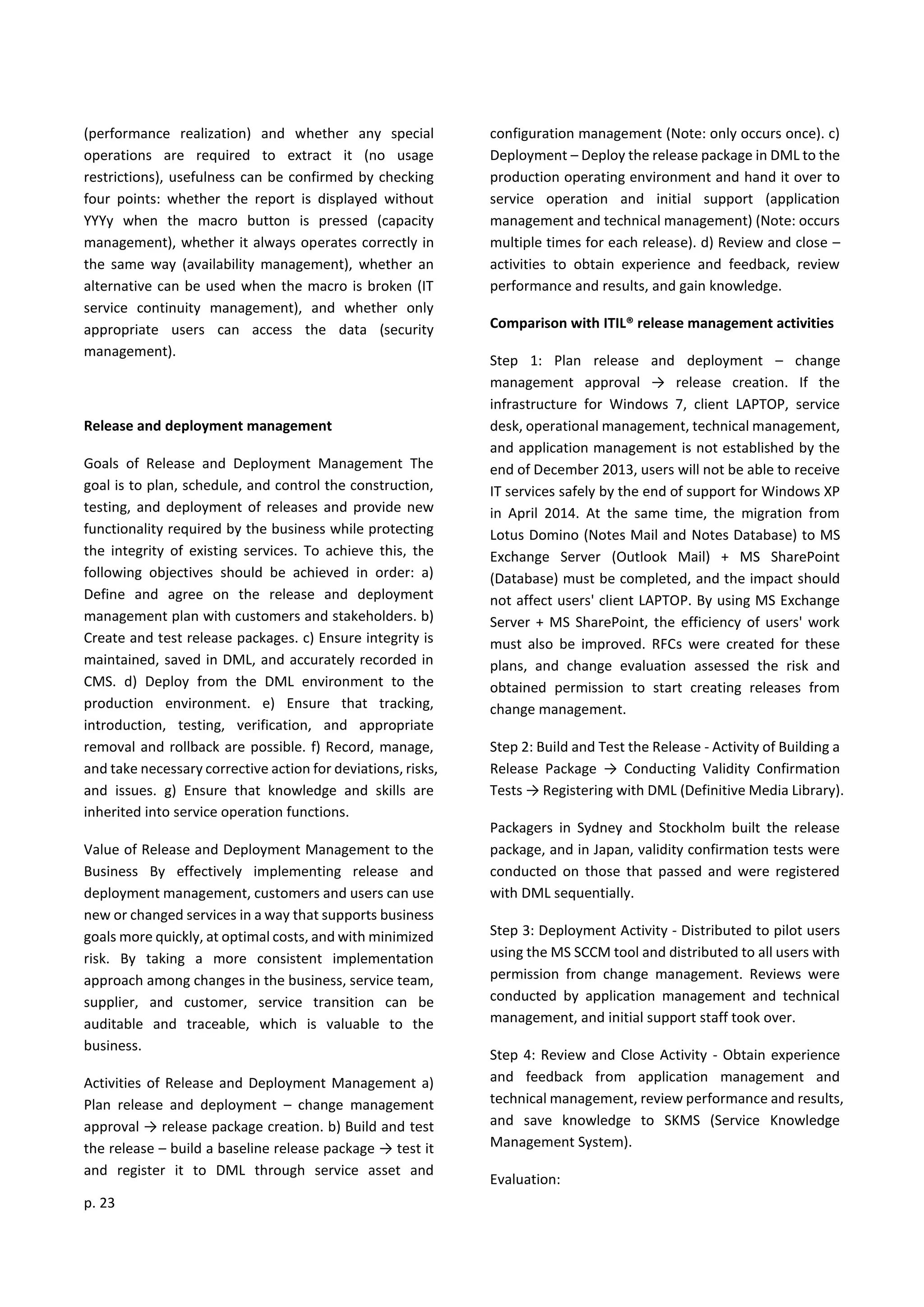 p. 23
(performance realization) and whether any special
operations are required to extract it (no usage
restrictions), usefulness can be confirmed by checking
four points: whether the report is displayed without
YYYy when the macro button is pressed (capacity
management), whether it always operates correctly in
the same way (availability management), whether an
alternative can be used when the macro is broken (IT
service continuity management), and whether only
appropriate users can access the data (security
management).
Release and deployment management
Goals of Release and Deployment Management The
goal is to plan, schedule, and control the construction,
testing, and deployment of releases and provide new
functionality required by the business while protecting
the integrity of existing services. To achieve this, the
following objectives should be achieved in order: a)
Define and agree on the release and deployment
management plan with customers and stakeholders. b)
Create and test release packages. c) Ensure integrity is
maintained, saved in DML, and accurately recorded in
CMS. d) Deploy from the DML environment to the
production environment. e) Ensure that tracking,
introduction, testing, verification, and appropriate
removal and rollback are possible. f) Record, manage,
and take necessary corrective action for deviations, risks,
and issues. g) Ensure that knowledge and skills are
inherited into service operation functions.
Value of Release and Deployment Management to the
Business By effectively implementing release and
deployment management, customers and users can use
new or changed services in a way that supports business
goals more quickly, at optimal costs, and with minimized
risk. By taking a more consistent implementation
approach among changes in the business, service team,
supplier, and customer, service transition can be
auditable and traceable, which is valuable to the
business.
Activities of Release and Deployment Management a)
Plan release and deployment – change management
approval → release package creation. b) Build and test
the release – build a baseline release package → test it
and register it to DML through service asset and
configuration management (Note: only occurs once). c)
Deployment – Deploy the release package in DML to the
production operating environment and hand it over to
service operation and initial support (application
management and technical management) (Note: occurs
multiple times for each release). d) Review and close –
activities to obtain experience and feedback, review
performance and results, and gain knowledge.
Comparison with ITIL® release management activities
Step 1: Plan release and deployment – change
management approval → release creation. If the
infrastructure for Windows 7, client LAPTOP, service
desk, operational management, technical management,
and application management is not established by the
end of December 2013, users will not be able to receive
IT services safely by the end of support for Windows XP
in April 2014. At the same time, the migration from
Lotus Domino (Notes Mail and Notes Database) to MS
Exchange Server (Outlook Mail) + MS SharePoint
(Database) must be completed, and the impact should
not affect users' client LAPTOP. By using MS Exchange
Server + MS SharePoint, the efficiency of users' work
must also be improved. RFCs were created for these
plans, and change evaluation assessed the risk and
obtained permission to start creating releases from
change management.
Step 2: Build and Test the Release - Activity of Building a
Release Package → Conducting Validity Confirmation
Tests → Registering with DML (Definitive Media Library).
Packagers in Sydney and Stockholm built the release
package, and in Japan, validity confirmation tests were
conducted on those that passed and were registered
with DML sequentially.
Step 3: Deployment Activity - Distributed to pilot users
using the MS SCCM tool and distributed to all users with
permission from change management. Reviews were
conducted by application management and technical
management, and initial support staff took over.
Step 4: Review and Close Activity - Obtain experience
and feedback from application management and
technical management, review performance and results,
and save knowledge to SKMS (Service Knowledge
Management System).
Evaluation:
 