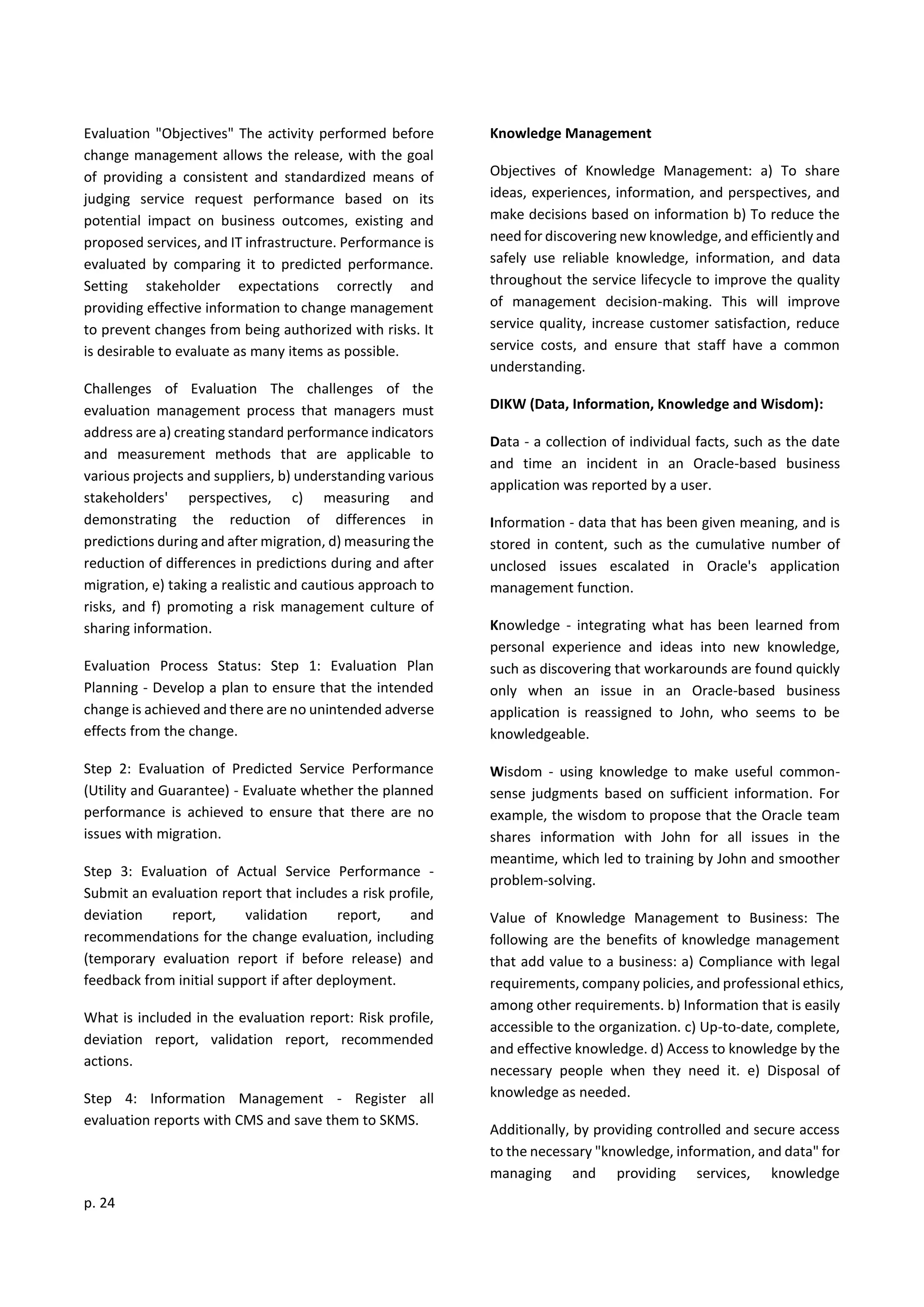 p. 24
Evaluation "Objectives" The activity performed before
change management allows the release, with the goal
of providing a consistent and standardized means of
judging service request performance based on its
potential impact on business outcomes, existing and
proposed services, and IT infrastructure. Performance is
evaluated by comparing it to predicted performance.
Setting stakeholder expectations correctly and
providing effective information to change management
to prevent changes from being authorized with risks. It
is desirable to evaluate as many items as possible.
Challenges of Evaluation The challenges of the
evaluation management process that managers must
address are a) creating standard performance indicators
and measurement methods that are applicable to
various projects and suppliers, b) understanding various
stakeholders' perspectives, c) measuring and
demonstrating the reduction of differences in
predictions during and after migration, d) measuring the
reduction of differences in predictions during and after
migration, e) taking a realistic and cautious approach to
risks, and f) promoting a risk management culture of
sharing information.
Evaluation Process Status: Step 1: Evaluation Plan
Planning - Develop a plan to ensure that the intended
change is achieved and there are no unintended adverse
effects from the change.
Step 2: Evaluation of Predicted Service Performance
(Utility and Guarantee) - Evaluate whether the planned
performance is achieved to ensure that there are no
issues with migration.
Step 3: Evaluation of Actual Service Performance -
Submit an evaluation report that includes a risk profile,
deviation report, validation report, and
recommendations for the change evaluation, including
(temporary evaluation report if before release) and
feedback from initial support if after deployment.
What is included in the evaluation report: Risk profile,
deviation report, validation report, recommended
actions.
Step 4: Information Management - Register all
evaluation reports with CMS and save them to SKMS.
Knowledge Management
Objectives of Knowledge Management: a) To share
ideas, experiences, information, and perspectives, and
make decisions based on information b) To reduce the
need for discovering new knowledge, and efficiently and
safely use reliable knowledge, information, and data
throughout the service lifecycle to improve the quality
of management decision-making. This will improve
service quality, increase customer satisfaction, reduce
service costs, and ensure that staff have a common
understanding.
DIKW (Data, Information, Knowledge and Wisdom):
Data - a collection of individual facts, such as the date
and time an incident in an Oracle-based business
application was reported by a user.
Information - data that has been given meaning, and is
stored in content, such as the cumulative number of
unclosed issues escalated in Oracle's application
management function.
Knowledge - integrating what has been learned from
personal experience and ideas into new knowledge,
such as discovering that workarounds are found quickly
only when an issue in an Oracle-based business
application is reassigned to John, who seems to be
knowledgeable.
Wisdom - using knowledge to make useful common-
sense judgments based on sufficient information. For
example, the wisdom to propose that the Oracle team
shares information with John for all issues in the
meantime, which led to training by John and smoother
problem-solving.
Value of Knowledge Management to Business: The
following are the benefits of knowledge management
that add value to a business: a) Compliance with legal
requirements, company policies, and professional ethics,
among other requirements. b) Information that is easily
accessible to the organization. c) Up-to-date, complete,
and effective knowledge. d) Access to knowledge by the
necessary people when they need it. e) Disposal of
knowledge as needed.
Additionally, by providing controlled and secure access
to the necessary "knowledge, information, and data" for
managing and providing services, knowledge
 