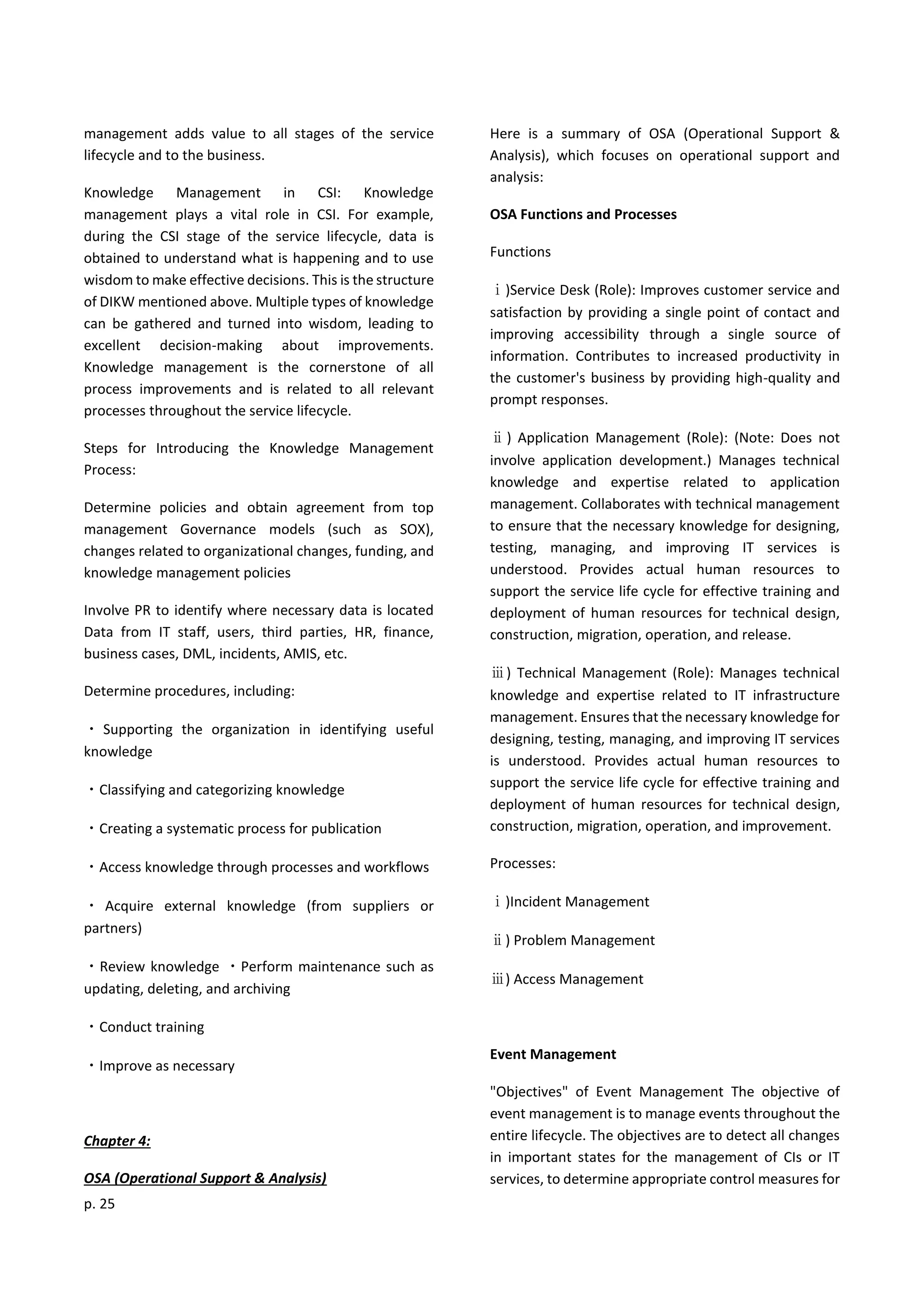 p. 25
management adds value to all stages of the service
lifecycle and to the business.
Knowledge Management in CSI: Knowledge
management plays a vital role in CSI. For example,
during the CSI stage of the service lifecycle, data is
obtained to understand what is happening and to use
wisdom to make effective decisions. This is the structure
of DIKW mentioned above. Multiple types of knowledge
can be gathered and turned into wisdom, leading to
excellent decision-making about improvements.
Knowledge management is the cornerstone of all
process improvements and is related to all relevant
processes throughout the service lifecycle.
Steps for Introducing the Knowledge Management
Process:
Determine policies and obtain agreement from top
management Governance models (such as SOX),
changes related to organizational changes, funding, and
knowledge management policies
Involve PR to identify where necessary data is located
Data from IT staff, users, third parties, HR, finance,
business cases, DML, incidents, AMIS, etc.
Determine procedures, including:
・ Supporting the organization in identifying useful
knowledge
・Classifying and categorizing knowledge
・Creating a systematic process for publication
・Access knowledge through processes and workflows
・ Acquire external knowledge (from suppliers or
partners)
・Review knowledge ・Perform maintenance such as
updating, deleting, and archiving
・Conduct training
・Improve as necessary
Chapter 4:
OSA (Operational Support & Analysis)
Here is a summary of OSA (Operational Support &
Analysis), which focuses on operational support and
analysis:
OSA Functions and Processes
Functions
ⅰ)Service Desk (Role): Improves customer service and
satisfaction by providing a single point of contact and
improving accessibility through a single source of
information. Contributes to increased productivity in
the customer's business by providing high-quality and
prompt responses.
ⅱ) Application Management (Role): (Note: Does not
involve application development.) Manages technical
knowledge and expertise related to application
management. Collaborates with technical management
to ensure that the necessary knowledge for designing,
testing, managing, and improving IT services is
understood. Provides actual human resources to
support the service life cycle for effective training and
deployment of human resources for technical design,
construction, migration, operation, and release.
ⅲ) Technical Management (Role): Manages technical
knowledge and expertise related to IT infrastructure
management. Ensures that the necessary knowledge for
designing, testing, managing, and improving IT services
is understood. Provides actual human resources to
support the service life cycle for effective training and
deployment of human resources for technical design,
construction, migration, operation, and improvement.
Processes:
ⅰ)Incident Management
ⅱ) Problem Management
ⅲ) Access Management
Event Management
"Objectives" of Event Management The objective of
event management is to manage events throughout the
entire lifecycle. The objectives are to detect all changes
in important states for the management of CIs or IT
services, to determine appropriate control measures for
 