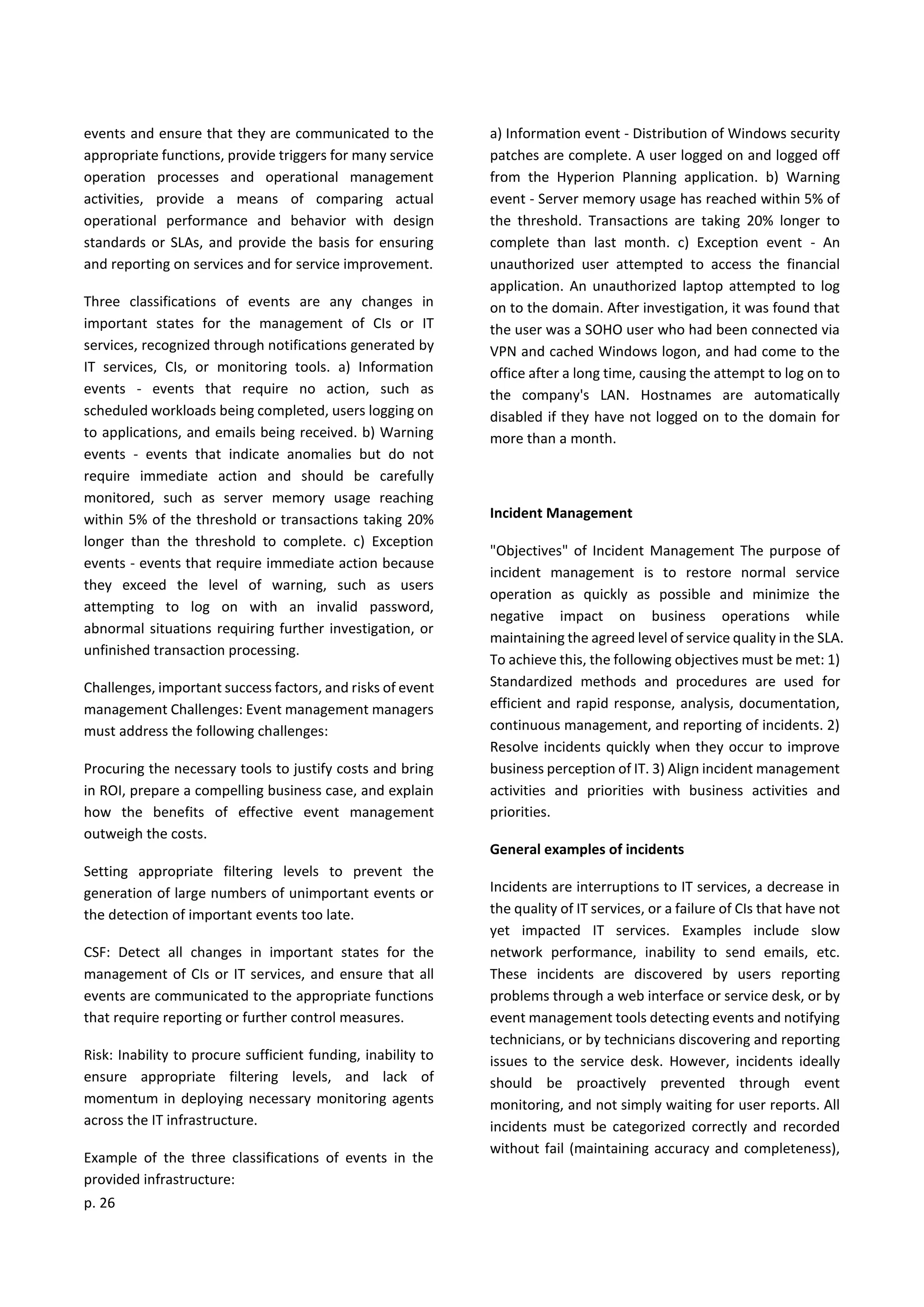 p. 26
events and ensure that they are communicated to the
appropriate functions, provide triggers for many service
operation processes and operational management
activities, provide a means of comparing actual
operational performance and behavior with design
standards or SLAs, and provide the basis for ensuring
and reporting on services and for service improvement.
Three classifications of events are any changes in
important states for the management of CIs or IT
services, recognized through notifications generated by
IT services, CIs, or monitoring tools. a) Information
events - events that require no action, such as
scheduled workloads being completed, users logging on
to applications, and emails being received. b) Warning
events - events that indicate anomalies but do not
require immediate action and should be carefully
monitored, such as server memory usage reaching
within 5% of the threshold or transactions taking 20%
longer than the threshold to complete. c) Exception
events - events that require immediate action because
they exceed the level of warning, such as users
attempting to log on with an invalid password,
abnormal situations requiring further investigation, or
unfinished transaction processing.
Challenges, important success factors, and risks of event
management Challenges: Event management managers
must address the following challenges:
Procuring the necessary tools to justify costs and bring
in ROI, prepare a compelling business case, and explain
how the benefits of effective event management
outweigh the costs.
Setting appropriate filtering levels to prevent the
generation of large numbers of unimportant events or
the detection of important events too late.
CSF: Detect all changes in important states for the
management of CIs or IT services, and ensure that all
events are communicated to the appropriate functions
that require reporting or further control measures.
Risk: Inability to procure sufficient funding, inability to
ensure appropriate filtering levels, and lack of
momentum in deploying necessary monitoring agents
across the IT infrastructure.
Example of the three classifications of events in the
provided infrastructure:
a) Information event - Distribution of Windows security
patches are complete. A user logged on and logged off
from the Hyperion Planning application. b) Warning
event - Server memory usage has reached within 5% of
the threshold. Transactions are taking 20% longer to
complete than last month. c) Exception event - An
unauthorized user attempted to access the financial
application. An unauthorized laptop attempted to log
on to the domain. After investigation, it was found that
the user was a SOHO user who had been connected via
VPN and cached Windows logon, and had come to the
office after a long time, causing the attempt to log on to
the company's LAN. Hostnames are automatically
disabled if they have not logged on to the domain for
more than a month.
Incident Management
"Objectives" of Incident Management The purpose of
incident management is to restore normal service
operation as quickly as possible and minimize the
negative impact on business operations while
maintaining the agreed level of service quality in the SLA.
To achieve this, the following objectives must be met: 1)
Standardized methods and procedures are used for
efficient and rapid response, analysis, documentation,
continuous management, and reporting of incidents. 2)
Resolve incidents quickly when they occur to improve
business perception of IT. 3) Align incident management
activities and priorities with business activities and
priorities.
General examples of incidents
Incidents are interruptions to IT services, a decrease in
the quality of IT services, or a failure of CIs that have not
yet impacted IT services. Examples include slow
network performance, inability to send emails, etc.
These incidents are discovered by users reporting
problems through a web interface or service desk, or by
event management tools detecting events and notifying
technicians, or by technicians discovering and reporting
issues to the service desk. However, incidents ideally
should be proactively prevented through event
monitoring, and not simply waiting for user reports. All
incidents must be categorized correctly and recorded
without fail (maintaining accuracy and completeness),
 